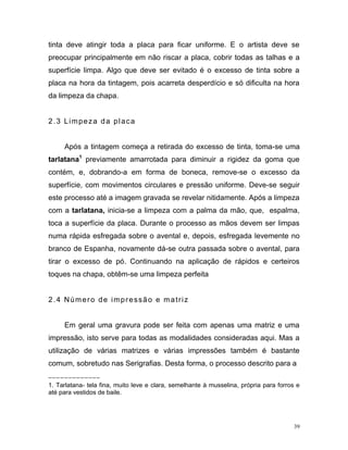 39
tinta deve atingir toda a placa para ficar uniforme. E o artista deve se
preocupar principalmente em não riscar a placa, cobrir todas as talhas e a
superfície limpa. Algo que deve ser evitado é o excesso de tinta sobre a
placa na hora da tintagem, pois acarreta desperdício e só dificulta na hora
da limpeza da chapa.
2.3 Limpeza da placa
Após a tintagem começa a retirada do excesso de tinta, toma-se uma
tarlatana1
previamente amarrotada para diminuir a rigidez da goma que
contém, e, dobrando-a em forma de boneca, remove-se o excesso da
superfície, com movimentos circulares e pressão uniforme. Deve-se seguir
este processo até a imagem gravada se revelar nitidamente. Após a limpeza
com a tarlatana, inicia-se a limpeza com a palma da mão, que, espalma,
toca a superfície da placa. Durante o processo as mãos devem ser limpas
numa rápida esfregada sobre o avental e, depois, esfregada levemente no
branco de Espanha, novamente dá-se outra passada sobre o avental, para
tirar o excesso de pó. Continuando na aplicação de rápidos e certeiros
toques na chapa, obtêm-se uma limpeza perfeita
2.4 Número de impressão e matriz
Em geral uma gravura pode ser feita com apenas uma matriz e uma
impressão, isto serve para todas as modalidades consideradas aqui. Mas a
utilização de várias matrizes e várias impressões também é bastante
comum, sobretudo nas Serigrafias. Desta forma, o processo descrito para a
_ _ _ _ _ _ _ _ _ __ _ _
1. Tarlatana- tela fina, muito leve e clara, semelhante à musselina, própria para forros e
até para vestidos de baile.
 