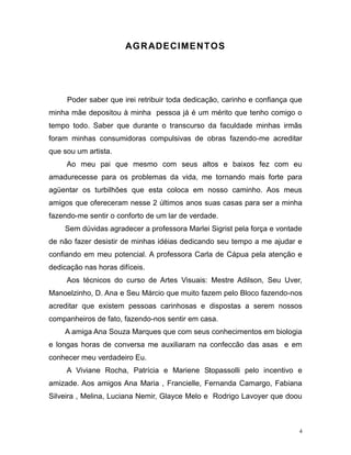 4
AGRADECIMENTOS
Poder saber que irei retribuir toda dedicação, carinho e confiança que
minha mãe depositou à minha pessoa já é um mérito que tenho comigo o
tempo todo. Saber que durante o transcurso da faculdade minhas irmãs
foram minhas consumidoras compulsivas de obras fazendo-me acreditar
que sou um artista.
Ao meu pai que mesmo com seus altos e baixos fez com eu
amadurecesse para os problemas da vida, me tornando mais forte para
agüentar os turbilhões que esta coloca em nosso caminho. Aos meus
amigos que ofereceram nesse 2 últimos anos suas casas para ser a minha
fazendo-me sentir o conforto de um lar de verdade.
Sem dúvidas agradecer a professora Marlei Sigrist pela força e vontade
de não fazer desistir de minhas idéias dedicando seu tempo a me ajudar e
confiando em meu potencial. A professora Carla de Cápua pela atenção e
dedicação nas horas difíceis.
Aos técnicos do curso de Artes Visuais: Mestre Adilson, Seu Uver,
Manoelzinho, D. Ana e Seu Márcio que muito fazem pelo Bloco fazendo-nos
acreditar que existem pessoas carinhosas e dispostas a serem nossos
companheiros de fato, fazendo-nos sentir em casa.
A amiga Ana Souza Marques que com seus conhecimentos em biologia
e longas horas de conversa me auxiliaram na confeccão das asas e em
conhecer meu verdadeiro Eu.
A Viviane Rocha, Patrícia e Mariene Stopassolli pelo incentivo e
amizade. Aos amigos Ana Maria , Francielle, Fernanda Camargo, Fabiana
Silveira , Melina, Luciana Nemir, Glayce Melo e Rodrigo Lavoyer que doou
 