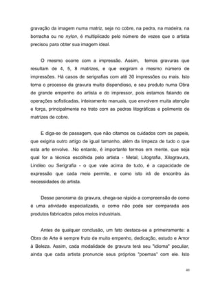 40
gravação da imagem numa matriz, seja no cobre, na pedra, na madeira, na
borracha ou no nylon, é multiplicado pelo número de vezes que o artista
precisou para obter sua imagem ideal.
O mesmo ocorre com a impressão. Assim, temos gravuras que
resultam de 4, 5, 8 matrizes, e que exigiram o mesmo número de
impressões. Há casos de serigrafias com até 30 impressões ou mais. Isto
torna o processo da gravura muito dispendioso, e seu produto numa Obra
de grande empenho do artista e do impressor, pois estamos falando de
operações sofisticadas, inteiramente manuais, que envolvem muita atenção
e força, principalmente no trato com as pedras litográficas e polimento de
matrizes de cobre.
E diga-se de passagem, que não citamos os cuidados com os papeis,
que exigiria outro artigo de igual tamanho, além da limpeza de tudo o que
esta arte envolve. .No entanto, é importante termos em mente, que seja
qual for a técnica escolhida pelo artista - Metal, Litografia, Xilogravura,
Linóleo ou Serigrafia - o que vale acima de tudo, é a capacidade de
expressão que cada meio permite, e como isto irá de encontro às
necessidades do artista.
Desse panorama da gravura, chega-se rápido a compreensão de como
é uma atividade especializada, e como não pode ser comparada aos
produtos fabricados pelos meios industriais.
Antes de qualquer conclusão, um fato destaca-se a primeiramente: a
Obra de Arte é sempre fruto de muito empenho, dedicação, estudo e Amor
à Beleza. Assim, cada modalidade de gravura terá seu "idioma" peculiar,
ainda que cada artista pronuncie seus próprios "poemas" com ele. Isto
 