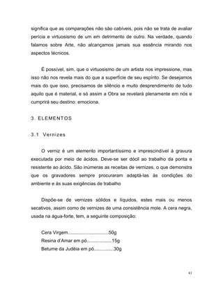 41
significa que as comparações não são cabíveis, pois não se trata de avaliar
perícia e virtuosismo de um em detrimento de outro. Na verdade, quando
falamos sobre Arte, não alcançamos jamais sua essência mirando nos
aspectos técnicos.
É possível, sim, que o virtuosismo de um artista nos impressione, mas
isso não nos revela mais do que a superfície de seu espírito. Se desejamos
mais do que isso, precisamos de silêncio e muito desprendimento de tudo
aquilo que é material, e só assim a Obra se revelará plenamente em nós e
cumprirá seu destino: emociona.
3. ELEMENTOS
3.1 Vernizes
O verniz é um elemento importantíssimo e imprescindível à gravura
executada por meio de ácidos. Deve-se ser dócil ao trabalho da ponta e
resistente ao ácido. São inúmeras as receitas de vernizes, o que demonstra
que os gravadores sempre procuraram adaptá-las às condições do
ambiente e às suas exigências de trabalho
Dispõe-se de vernizes sólidos e líquidos, estes mais ou menos
secativos, assim como de vernizes de uma consistência mole. A cera negra,
usada na água-forte, tem, a seguinte composição:
Cera Virgem...............................50g
Resina d’Amar em pó...................15g
Betume da Judéia em pó...............30g
 
