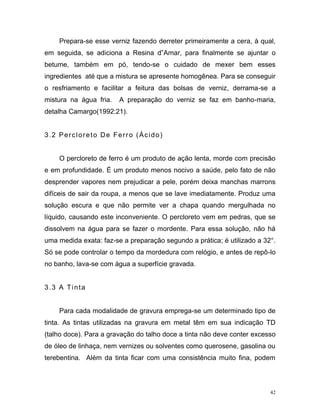 42
Prepara-se esse verniz fazendo derreter primeiramente a cera, à qual,
em seguida, se adiciona a Resina d”Amar, para finalmente se ajuntar o
betume, também em pó, tendo-se o cuidado de mexer bem esses
ingredientes até que a mistura se apresente homogênea. Para se conseguir
o resfriamento e facilitar a feitura das bolsas de verniz, derrama-se a
mistura na água fria. A preparação do verniz se faz em banho-maria,
detalha Camargo(1992:21).
3.2 Percloreto De Ferro (Ácido)
O percloreto de ferro é um produto de ação lenta, morde com precisão
e em profundidade. É um produto menos nocivo a saúde, pelo fato de não
desprender vapores nem prejudicar a pele, porém deixa manchas marrons
difíceis de sair da roupa, a menos que se lave imediatamente. Produz uma
solução escura e que não permite ver a chapa quando mergulhada no
líquido, causando este inconveniente. O percloreto vem em pedras, que se
dissolvem na água para se fazer o mordente. Para essa solução, não há
uma medida exata: faz-se a preparação segundo a prática; é utilizado a 32°.
Só se pode controlar o tempo da mordedura com relógio, e antes de repô-lo
no banho, lava-se com água a superfície gravada.
3.3 A Tinta
Para cada modalidade de gravura emprega-se um determinado tipo de
tinta. As tintas utilizadas na gravura em metal têm em sua indicação TD
(talho doce). Para a gravação do talho doce a tinta não deve conter excesso
de óleo de linhaça, nem vernizes ou solventes como querosene, gasolina ou
terebentina. Além da tinta ficar com uma consistência muito fina, podem
 