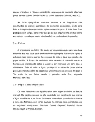 43
causar manchas e nódoas consistente, acrescenta-se somente algumas
gotas de óleo cozido, óleo de nozes ou cravo, descreve Dawson(1982: 42).
As tintas tipográficas possuem vernizes e as litográficas são
constituídas de grande quantidade de elementos gordurosos. Onde será
feita a tintagem deve-se manter organização e limpeza. A tinta deve ficar
protegida com tampa, para evitar que pó ou que algum outro produto entre
em contato com ela pra assim não interferir na qualidade da impressão.
3.4 Feltro
A importância do feltro não pode ser desconsiderada para uma boa
estampa. Ele não pode estar encharcado de água pois ficará muito rígido e
achatado isso ocorre quando há excesso de cola e água que recebe do
papel úmido. A forma de minimizar este excesso é mante-lo macio e
homogêneo intercalando sobre o papel a ser impresso um sem cola e
absorvente. Este irá reter a água, protegendo o verso da prova contra
possíveis mancha além de possibilitar uniformidade na pressão. O ideal é
Ter mais de um feltro, sendo o primeiro mais fino, segundo
Martins(1987:132).
3.5 Papéis para impressão
Os mais indicados são aqueles feitos com trapos de linho, de feitura
manual. Os papéis manuais de alta qualidade têm geralmente sua marca
d’água inserida em suas fibras, facilmente observáveis quando vistas contra
a luz e são fabricados em folhas avulsas. As marcas mais conhecidas são
as seguintes: Antiquarium, Elephant, Doublé Elephant, Imperial, Super
Royal, Royal, D’Arches, Canson.
 