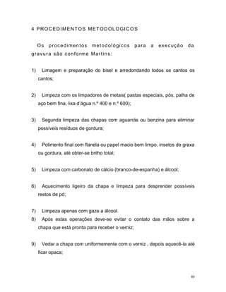 44
4 PROCEDIMENTOS METODOLOGICOS
Os procedimentos metodológicos para a execução da
gravura são conforme Martins:
1) Limagem e preparação do bisel e arredondando todos os cantos os
cantos;
2) Limpeza com os limpadores de metais( pastas especiais, pós, palha de
aço bem fina, lixa d’água n.º 400 e n.º 600);
3) Segunda limpeza das chapas com aguarrás ou benzina para eliminar
possíveis resíduos de gordura;
4) Polimento final com flanela ou papel macio bem limpo, insetos de graxa
ou gordura, até obter-se brilho total;
5) Limpeza com carbonato de cálcio (branco-de-espanha) e álcool;
6) Aquecimento ligeiro da chapa e limpeza para desprender possíveis
restos de pó;
7) Limpeza apenas com gaze a álcool.
8) Após estas operações deve-se evitar o contato das mãos sobre a
chapa que está pronta para receber o verniz;
9) Vedar a chapa com uniformemente com o verniz , depois aquecê-la até
ficar opaca;
 