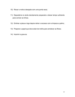 45
10) Riscar o motivo desejado com uma ponta seca;
11) Depositá-la no ácido devidamente preparado e deixar tempo suficiente
para corroer as linhas;
12) Entintar a placa e logo depois retirar o excesso com a limpeza a palmo;
13) Preparar o papel que deve estar de molha para amolecer as fibras;
14) Imprimir a gravura
 