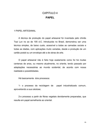 46
CAPITULO 4
PAPEL
1 PAPEL ARTESANAL
A técnica de produção do papel artesanal foi inventada pelo chinês
Tsai Lun no ao de 105 d.C. Introduzida no Brasil, demonstrou ser uma
técnica simples, de baixo custo, acessível a todas as camadas sociais e
todas as idades, com aplicações muito variadas, desde a produção de um
cartão postal ou um envelope até a de obras de arte.
O papel artesanal não é feito hoje exatamente como foi há muitas
centenas de anos, ou mesmo atualmente, no oriente, tendo passado por
adaptações necessárias ao mundo ocidental, de acordo com nossa
realidade e possibilidades.
Há basicamente dois processos:
1- o processo da reciclagem de papel industrializado comum,
aproveitando a sua celulose;
2-o processo a partir de fibras vegetais devidamente preparadas, que
resulta em papel semelhante ao oriental.
 