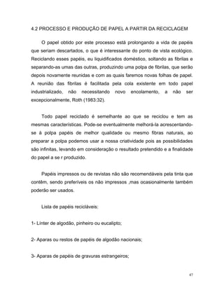 47
4.2 PROCESSO E PRODUÇÃO DE PAPEL A PARTIR DA RECICLAGEM
O papel obtido por este processo está prolongando a vida de papéis
que seriam descartados, o que é interessante do ponto de vista ecológico.
Reciclando esses papéis, eu liquidificados doméstico, soltando as fibrilas e
separando-as umas das outras, produzindo uma polpa de fibrilas, que serão
depois novamente reunidas e com as quais faremos novas folhas de papel.
A reunião das fibrilas é facilitada pela cola existente em todo papel
industrializado, não necessitando novo encolamento, a não ser
excepcionalmente, Roth (1983:32).
Todo papel reciclado é semelhante ao que se reciclou e tem as
mesmas características. Pode-se eventualmente melhorá-la acrescentando-
se à polpa papéis de melhor qualidade ou mesmo fibras naturais, ao
preparar a polpa podemos usar a nossa criatividade pois as possibilidades
são infinitas, levando em consideração o resultado pretendido e a finalidade
do papel a se r produzido.
Papéis impressos ou de revistas não são recomendáveis pela tinta que
contêm, sendo preferíveis os não impressos ,mas ocasionalmente também
poderão ser usados.
Lista de papéis recicláveis:
1- Línter de algodão, pinheiro ou eucalipto;
2- Aparas ou restos de papéis de algodão nacionais;
3- Aparas de papéis de gravuras estrangeiros;
 