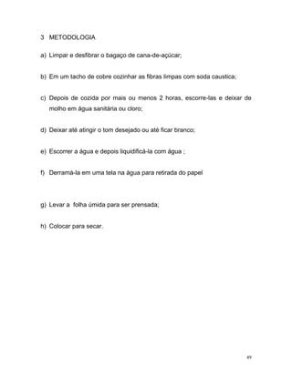 49
3 METODOLOGIA
a) Limpar e desfibrar o bagaço de cana-de-açúcar;
b) Em um tacho de cobre cozinhar as fibras limpas com soda caustica;
c) Depois de cozida por mais ou menos 2 horas, escorre-las e deixar de
molho em água sanitária ou cloro;
d) Deixar até atingir o tom desejado ou até ficar branco;
e) Escorrer a água e depois liquidificá-la com água ;
f) Derramá-la em uma tela na água para retirada do papel
g) Levar a folha úmida para ser prensada;
h) Colocar para secar.
 
