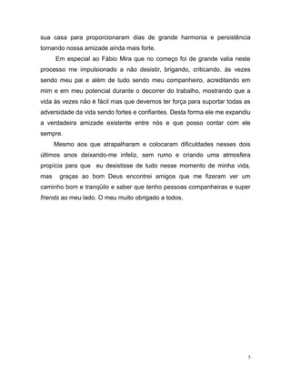 5
sua casa para proporcionaram dias de grande harmonia e persistência
tornando nossa amizade ainda mais forte.
Em especial ao Fábio Mira que no começo foi de grande valia neste
processo me impulsionado a não desistir, brigando, criticando. às vezes
sendo meu pai e além de tudo sendo meu companheiro, acreditando em
mim e em meu potencial durante o decorrer do trabalho, mostrando que a
vida às vezes não é fácil mas que devemos ter força para suportar todas as
adversidade da vida sendo fortes e confiantes. Desta forma ele me expandiu
a verdadeira amizade existente entre nós e que posso contar com ele
sempre.
Mesmo aos que atrapalharam e colocaram dificuldades nesses dois
últimos anos deixando-me infeliz, sem rumo e criando uma atmosfera
propícia para que eu desistisse de tudo nesse momento de minha vida,
mas graças ao bom Deus encontrei amigos que me fizeram ver um
caminho bom e tranqüilo e saber que tenho pessoas companheiras e super
friends ao meu lado. O meu muito obrigado a todos.
 