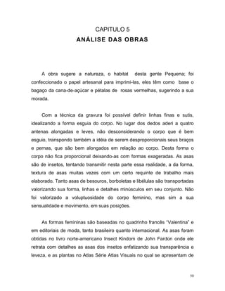 50
CAPITULO 5
ANÁLISE DAS OBRAS
A obra sugere a natureza, o habitat desta gente Pequena; foi
confeccionado o papel artesanal para imprimi-las, eles têm como base o
bagaço da cana-de-açúcar e pétalas de rosas vermelhas, sugerindo a sua
morada.
Com a técnica da gravura foi possível definir linhas finas e sutis,
idealizando a forma esguia do corpo. No lugar dos dedos aderi a quatro
antenas alongadas e leves, não desconsiderando o corpo que é bem
esguio, transpondo também a idéia de serem desproporcionais seus braços
e pernas, que são bem alongados em relação ao corpo. Desta forma o
corpo não fica proporcional deixando-as com formas exageradas. As asas
são de insetos, tentando transmitir nesta parte essa realidade, a da forma,
textura de asas muitas vezes com um certo requinte de trabalho mais
elaborado. Tanto asas de besouros, borboletas e libélulas são transportadas
valorizando sua forma, linhas e detalhes minúsculos em seu conjunto. Não
foi valorizado a voluptuosidade do corpo feminino, mas sim a sua
sensualidade e movimento, em suas posições.
As formas femininas são baseadas no quadrinho francês “Valentina” e
em editoriais de moda, tanto brasileiro quanto internacional. As asas foram
obtidas no livro norte-americano Insect Kindom de John Fardon onde ele
retrata com detalhes as asas dos insetos enfatizando sua transparência e
leveza, e as plantas no Atlas Série Atlas Visuais no qual se apresentam de
 