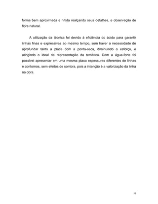 51
forma bem aproximada e nítida realçando seus detalhes, e observação de
flora natural.
A utilização da técnica foi devido à eficiência do ácido para garantir
linhas finas e expressivas ao mesmo tempo, sem haver a necessidade de
aprofundar tanto a placa com a ponta-seca, diminuindo o esforço, e
atingindo o ideal de representação da temática. Com a água-forte foi
possível apresentar em uma mesma placa espessuras diferentes de linhas
e contornos, sem efeitos de sombra, pois a intenção é a valorização da linha
na obra.
 
