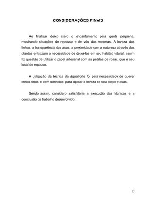 52
CONSIDERAÇÕES FINAIS
Ao finalizar deixo claro o encantamento pela gente pequena,
mostrando situações de repouso e de vôo das mesmas. A leveza das
linhas, a transparência das asas, a proximidade com a natureza através das
plantas enfatizam a necessidade de deixá-las em seu habitat natural, assim
fiz questão de utilizar o papel artesanal com as pétalas de rosas, que é seu
local de repouso.
A utilização da técnica da água-forte foi pela necessidade de querer
linhas finas, e bem definidas; para aplicar a leveza de seu corpo e asas.
Sendo assim, considero satisfatória a execução das técnicas e a
conclusão do trabalho desenvolvido.
 
