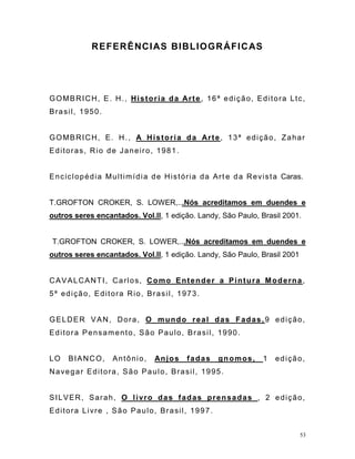 53
REFERÊNCIAS BIBLIOGRÁFICAS
GOMBRICH, E. H., Historia da Arte, 16ª edição, Editora Ltc,
Brasil, 1950.
GOMBRICH, E. H., A Historia da Arte, 13ª edição, Zahar
Editoras, Rio de Janeiro, 1981.
Enciclopédia Multimídia de História da Art e da Revista Caras.
T.GROFTON CROKER, S. LOWER,...Nós acreditamos em duendes e
outros seres encantados. Vol.ll, 1 edição. Landy, São Paulo, Brasil 2001.
T.GROFTON CROKER, S. LOWER,...Nós acreditamos em duendes e
outros seres encantados. Vol.ll, 1 edição. Landy, São Paulo, Brasil 2001
CAVALCANTI, Carlos, Como Entender a Pintura Moderna,
5ª edição, Editora Rio, Brasil, 1973.
GELDER VAN, Dora, O mundo real das Fadas,9 edição,
Editora Pensamento, São Paulo, Brasil, 1990.
LO BIANCO, Antônio, Anjos fadas gnomos, 1 edição,
Navegar Editora, São Paulo, Brasil, 1995.
SILVER, Sarah, O livro das fadas prensadas , 2 edição,
Editora Livre , São Paulo, Brasil, 1997.
 