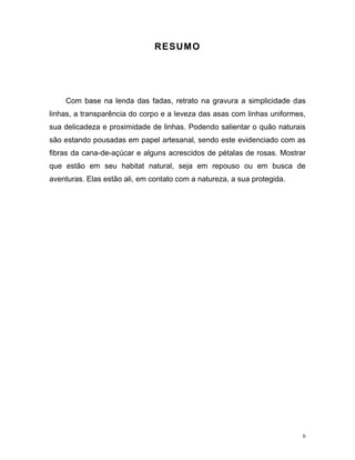6
RESUMO
Com base na lenda das fadas, retrato na gravura a simplicidade das
linhas, a transparência do corpo e a leveza das asas com linhas uniformes,
sua delicadeza e proximidade de linhas. Podendo salientar o quão naturais
são estando pousadas em papel artesanal, sendo este evidenciado com as
fibras da cana-de-açúcar e alguns acrescidos de pétalas de rosas. Mostrar
que estão em seu habitat natural, seja em repouso ou em busca de
aventuras. Elas estão ali, em contato com a natureza, a sua protegida.
 