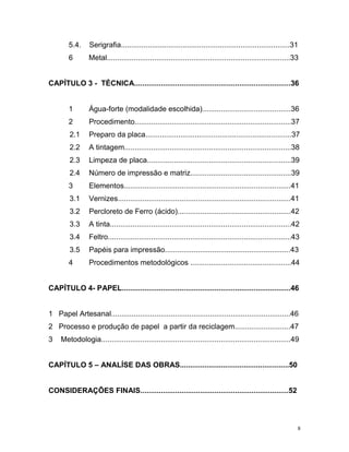 8
5.4. Serigrafia..................................................................................31
6 Metal.........................................................................................33
CAPÍTULO 3 - TÉCNICA............................................................................36
1 Água-forte (modalidade escolhida)...........................................36
2 Procedimento............................................................................37
2.1 Preparo da placa.......................................................................37
2.2 A tintagem.................................................................................38
2.3 Limpeza de placa......................................................................39
2.4 Número de impressão e matriz.................................................39
3 Elementos.................................................................................41
3.1 Vernizes....................................................................................41
3.2 Percloreto de Ferro (ácido).......................................................42
3.3 A tinta........................................................................................42
3.4 Feltro.........................................................................................43
3.5 Papéis para impressão.............................................................43
4 Procedimentos metodológicos .................................................44
CAPÍTULO 4- PAPEL..................................................................................46
1 Papel Artesanal.......................................................................................46
2 Processo e produção de papel a partir da reciclagem...........................47
3 Metodologia............................................................................................49
CAPÍTULO 5 – ANALÍSE DAS OBRAS.....................................................50
CONSIDERAÇÕES FINAIS........................................................................52
 