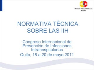 NORMATIVA TÉCNICA SOBRE LAS IIH Congreso Internacional de Prevención de Infecciones Intrahospitalarias Quito, 18 a 20 de mayo 2011 
