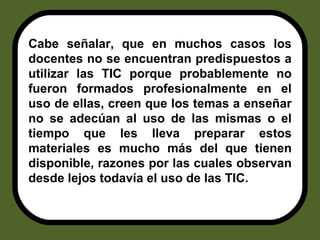 Cabe señalar, que en muchos casos los docentes no se encuentran predispuestos a utilizar las TIC porque probablemente no fueron formados profesionalmente en el uso de ellas, creen que los temas a enseñar no se adecúan al uso de las mismas o el tiempo que les lleva preparar estos materiales es mucho más del que tienen disponible, razones por las cuales observan desde lejos todavía el uso de las TIC. 