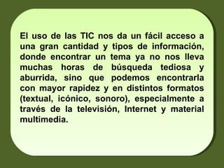 El uso de las TIC nos da un fácil acceso a una gran cantidad y tipos de información, donde encontrar un tema ya no nos lleva muchas horas de búsqueda tediosa y aburrida, sino que podemos encontrarla con mayor rapidez y en distintos formatos (textual, icónico, sonoro), especialmente a través de la televisión, Internet y material multimedia. 