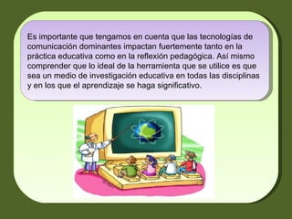 Es importante que tengamos en cuenta que las tecnologías de comunicación dominantes impactan fuertemente tanto en la práctica educativa como en la reflexión pedagógica. Así mismo comprender que lo ideal de la herramienta que se utilice es que sea un medio de investigación educativa en todas las disciplinas y en los que el aprendizaje se haga significativo. 