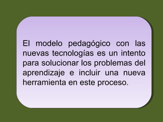 El modelo pedagógico con las nuevas tecnologías es un intento para solucionar los problemas del aprendizaje e incluir una nueva herramienta en este proceso.  