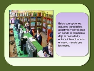 Estas son opciones actuales agradables, atractivas y novedosas en donde el estudiante deja la pasividad y entra a interactuar con el nuevo mundo que les rodea.  