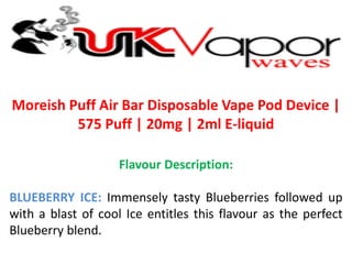 Moreish Puff Air Bar Disposable Vape Pod Device |
575 Puff | 20mg | 2ml E-liquid
Flavour Description:
BLUEBERRY ICE: Immensely tasty Blueberries followed up
with a blast of cool Ice entitles this flavour as the perfect
Blueberry blend.
 