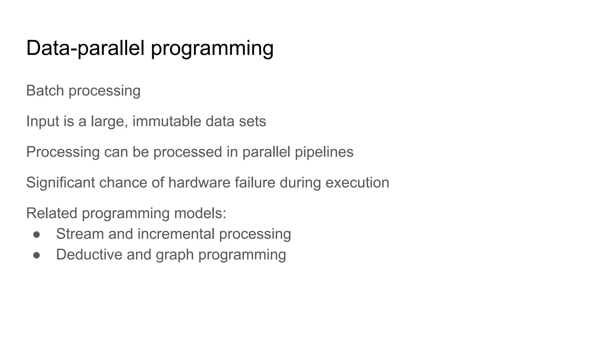 Data-parallel programming
Batch processing
Input is a large, immutable data sets
Processing can be processed in parallel pipelines
Significant chance of hardware failure during execution
Related programming models:
● Stream and incremental processing
● Deductive and graph programming
 