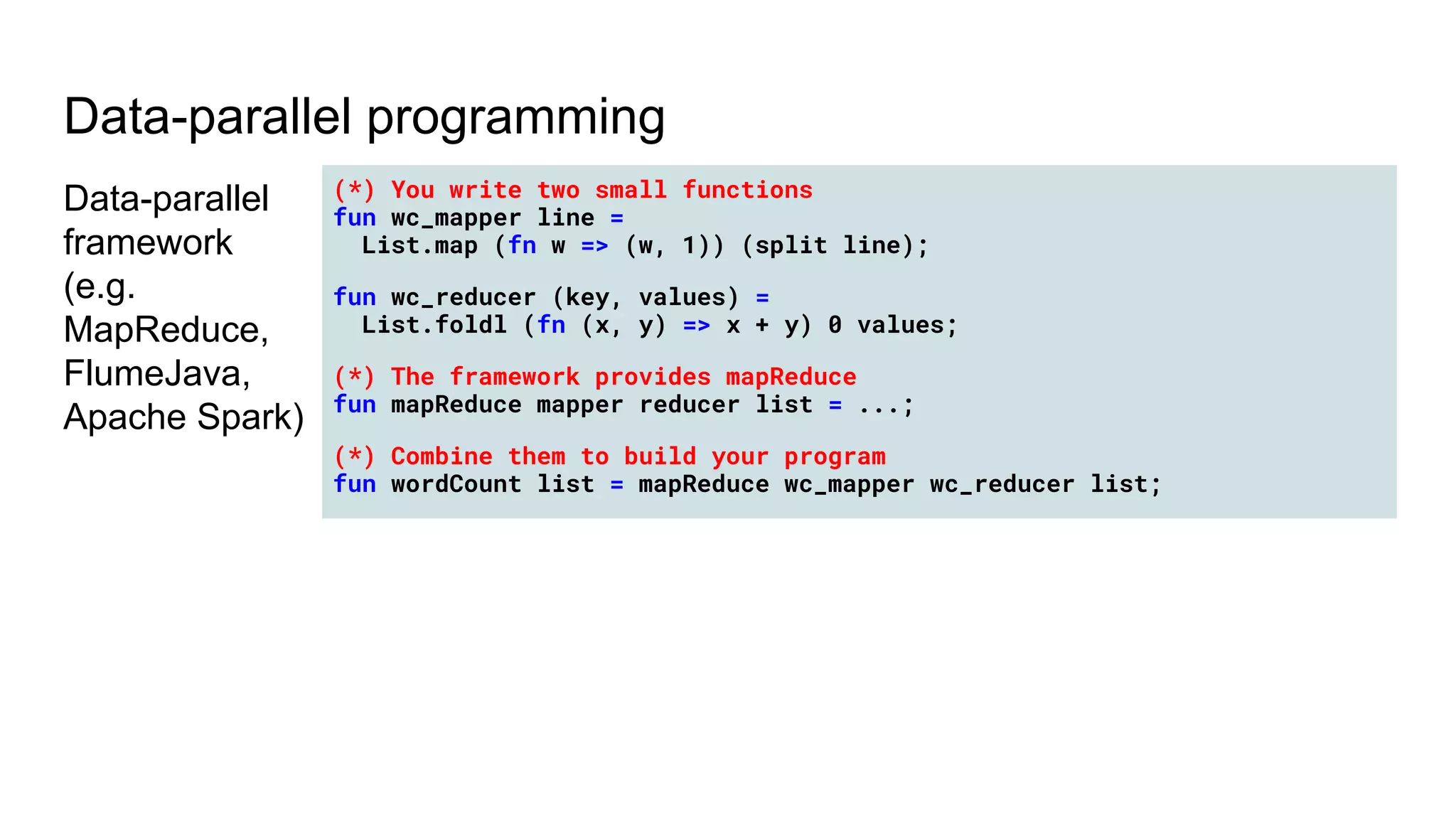 Data-parallel programming
Data-parallel
framework
(e.g.
MapReduce,
FlumeJava,
Apache Spark)
(*) You write two small functions
fun wc_mapper line =
List.map (fn w => (w, 1)) (split line);
fun wc_reducer (key, values) =
List.foldl (fn (x, y) => x + y) 0 values;
(*) The framework provides mapReduce
fun mapReduce mapper reducer list = ...;
(*) Combine them to build your program
fun wordCount list = mapReduce wc_mapper wc_reducer list;
 