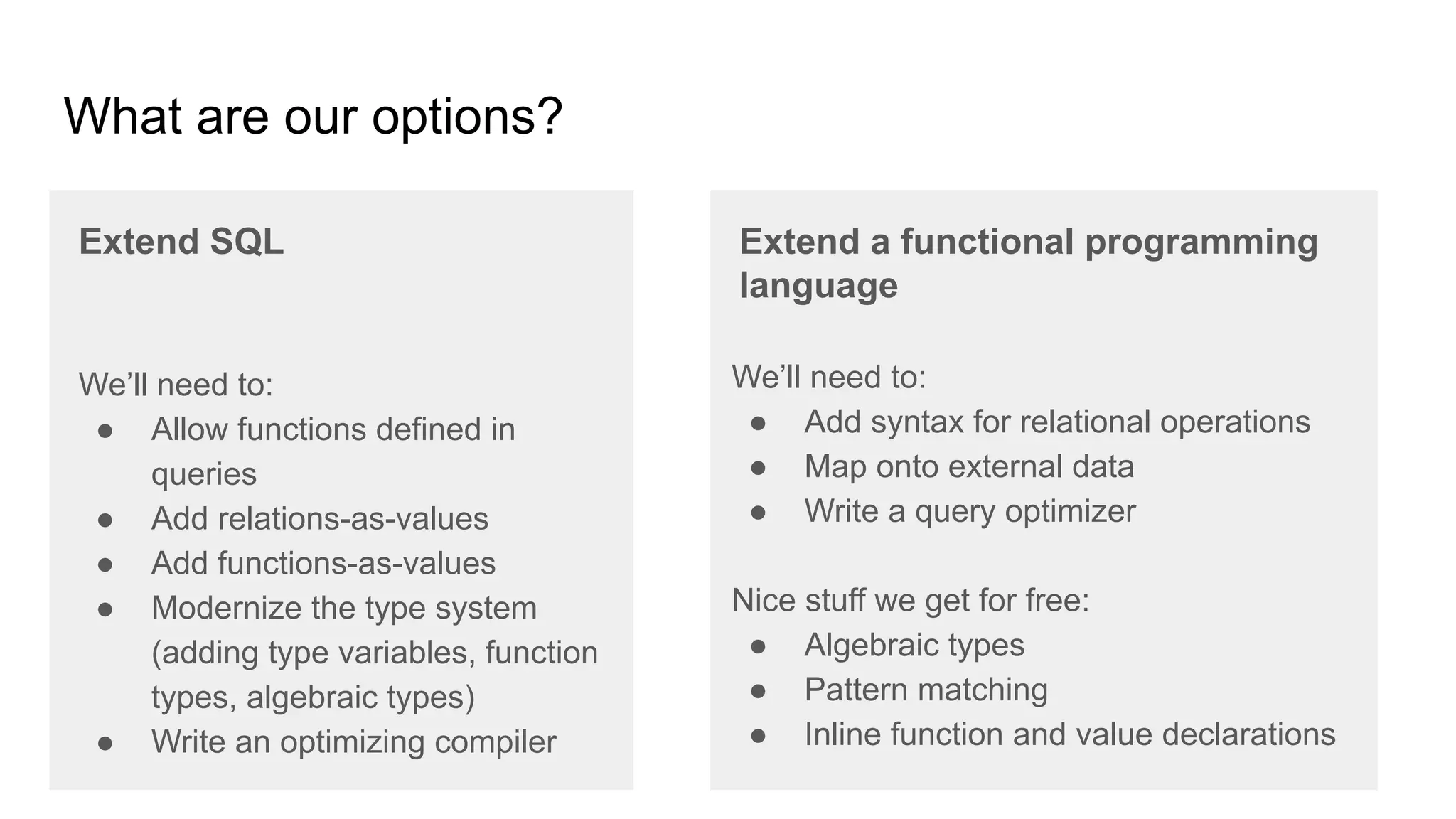 What are our options?
Extend SQL Extend a functional programming
language
We’ll need to:
● Allow functions defined in
queries
● Add relations-as-values
● Add functions-as-values
● Modernize the type system
(adding type variables, function
types, algebraic types)
● Write an optimizing compiler
We’ll need to:
● Add syntax for relational operations
● Map onto external data
● Write a query optimizer
Nice stuff we get for free:
● Algebraic types
● Pattern matching
● Inline function and value declarations
 