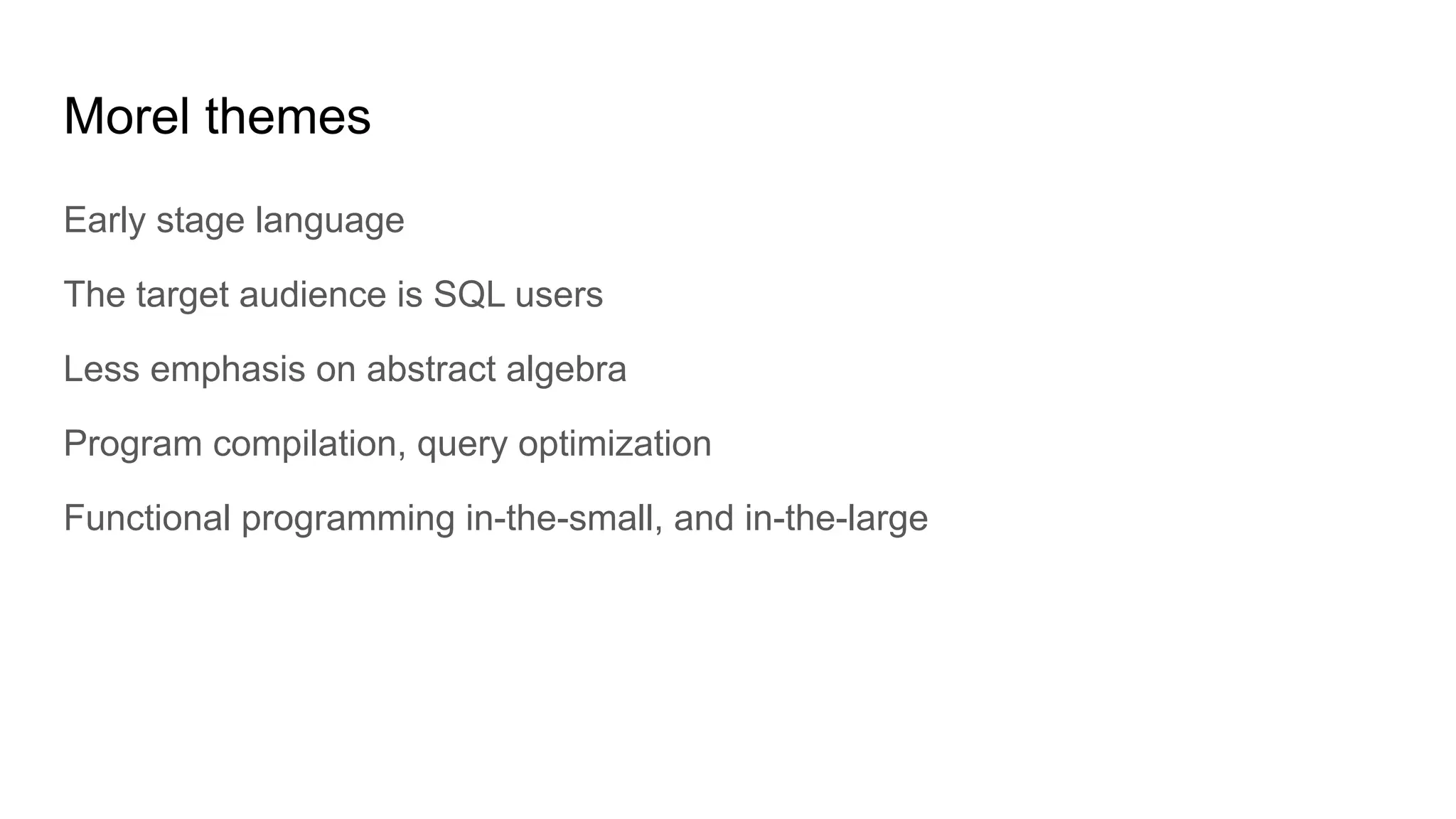 Morel themes
Early stage language
The target audience is SQL users
Less emphasis on abstract algebra
Program compilation, query optimization
Functional programming in-the-small, and in-the-large
 