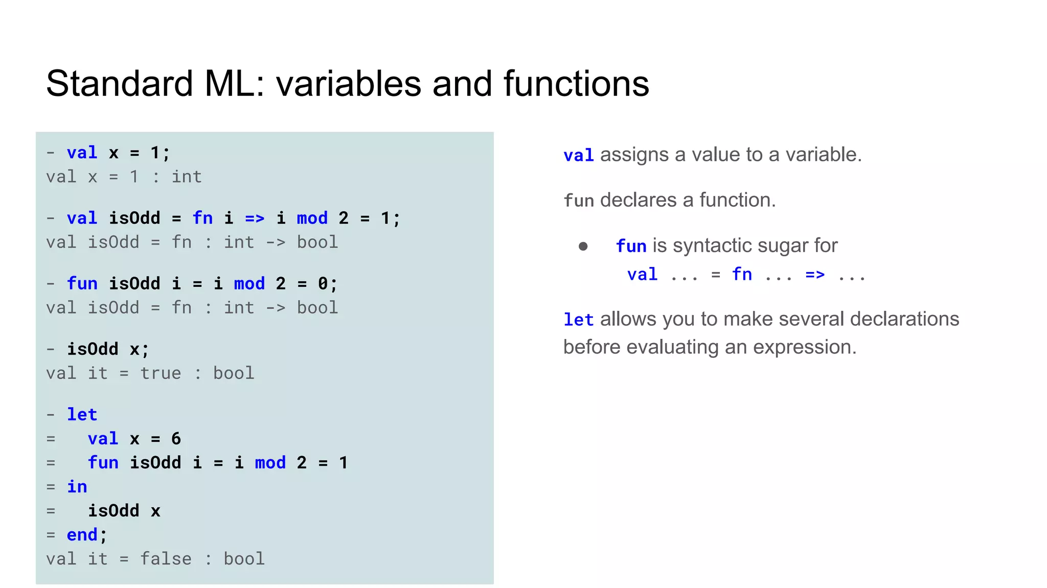 Standard ML: variables and functions
- val x = 1;
val x = 1 : int
- val isOdd = fn i => i mod 2 = 1;
val isOdd = fn : int -> bool
- fun isOdd i = i mod 2 = 0;
val isOdd = fn : int -> bool
- isOdd x;
val it = true : bool
- let
= val x = 6
= fun isOdd i = i mod 2 = 1
= in
= isOdd x
= end;
val it = false : bool
val assigns a value to a variable.
fun declares a function.
● fun is syntactic sugar for
val ... = fn ... => ...
let allows you to make several declarations
before evaluating an expression.
 
