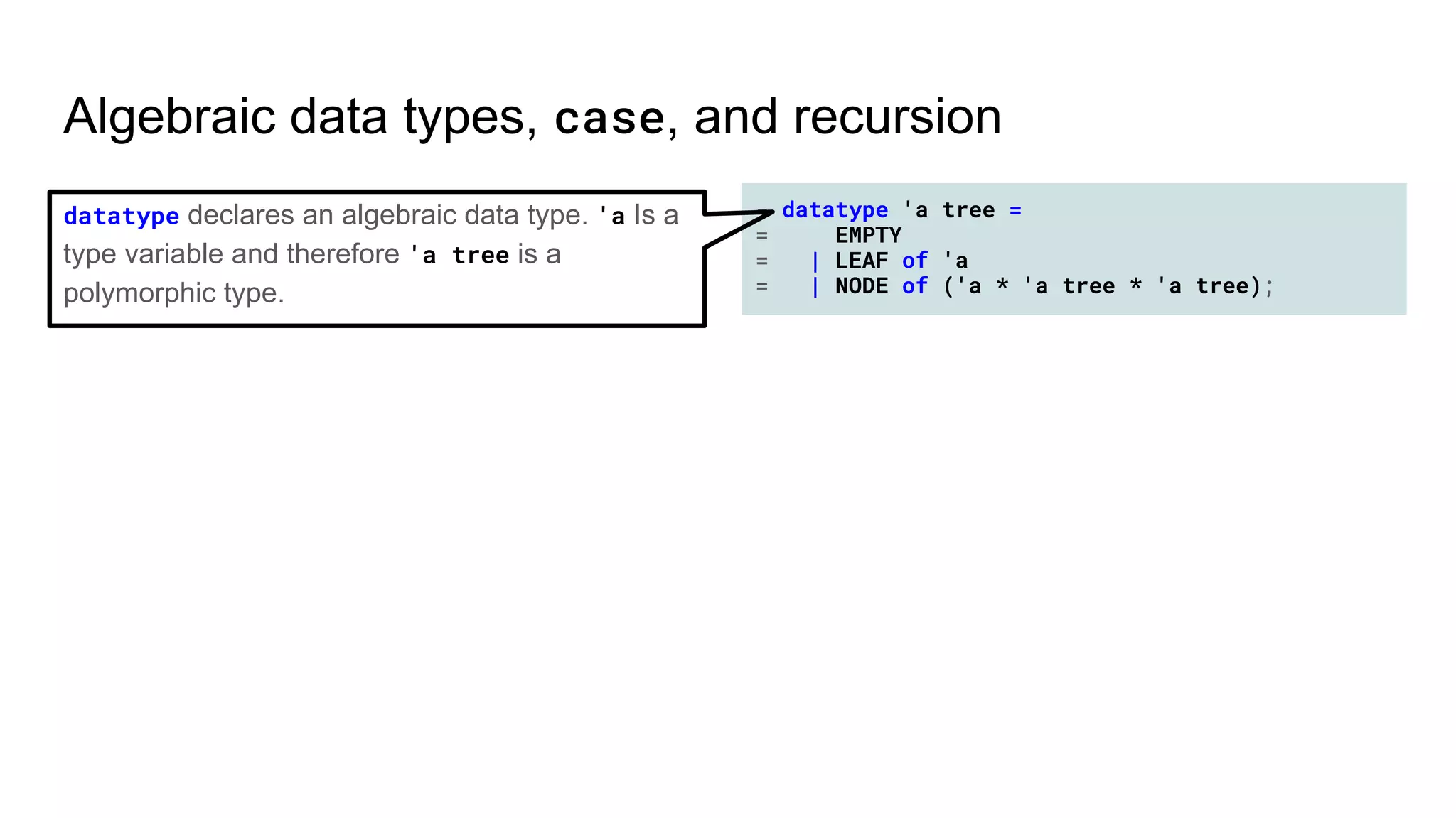- datatype 'a tree =
= EMPTY
= | LEAF of 'a
= | NODE of ('a * 'a tree * 'a tree);
Algebraic data types, case, and recursion
datatype declares an algebraic data type. 'a Is a
type variable and therefore 'a tree is a
polymorphic type.
 