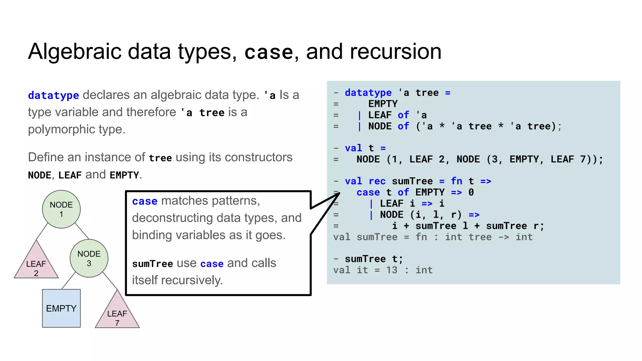 - datatype 'a tree =
= EMPTY
= | LEAF of 'a
= | NODE of ('a * 'a tree * 'a tree);
- val t =
= NODE (1, LEAF 2, NODE (3, EMPTY, LEAF 7));
- val rec sumTree = fn t =>
= case t of EMPTY => 0
= | LEAF i => i
= | NODE (i, l, r) =>
= i + sumTree l + sumTree r;
val sumTree = fn : int tree -> int
- sumTree t;
val it = 13 : int
Algebraic data types, case, and recursion
datatype declares an algebraic data type. 'a Is a
type variable and therefore 'a tree is a
polymorphic type.
Define an instance of tree using its constructors
NODE, LEAF and EMPTY.
case matches patterns,
deconstructing data types, and
binding variables as it goes.
sumTree use case and calls
itself recursively.
EMPTY
LEAF
2
NODE
1
NODE
3
LEAF
7
 