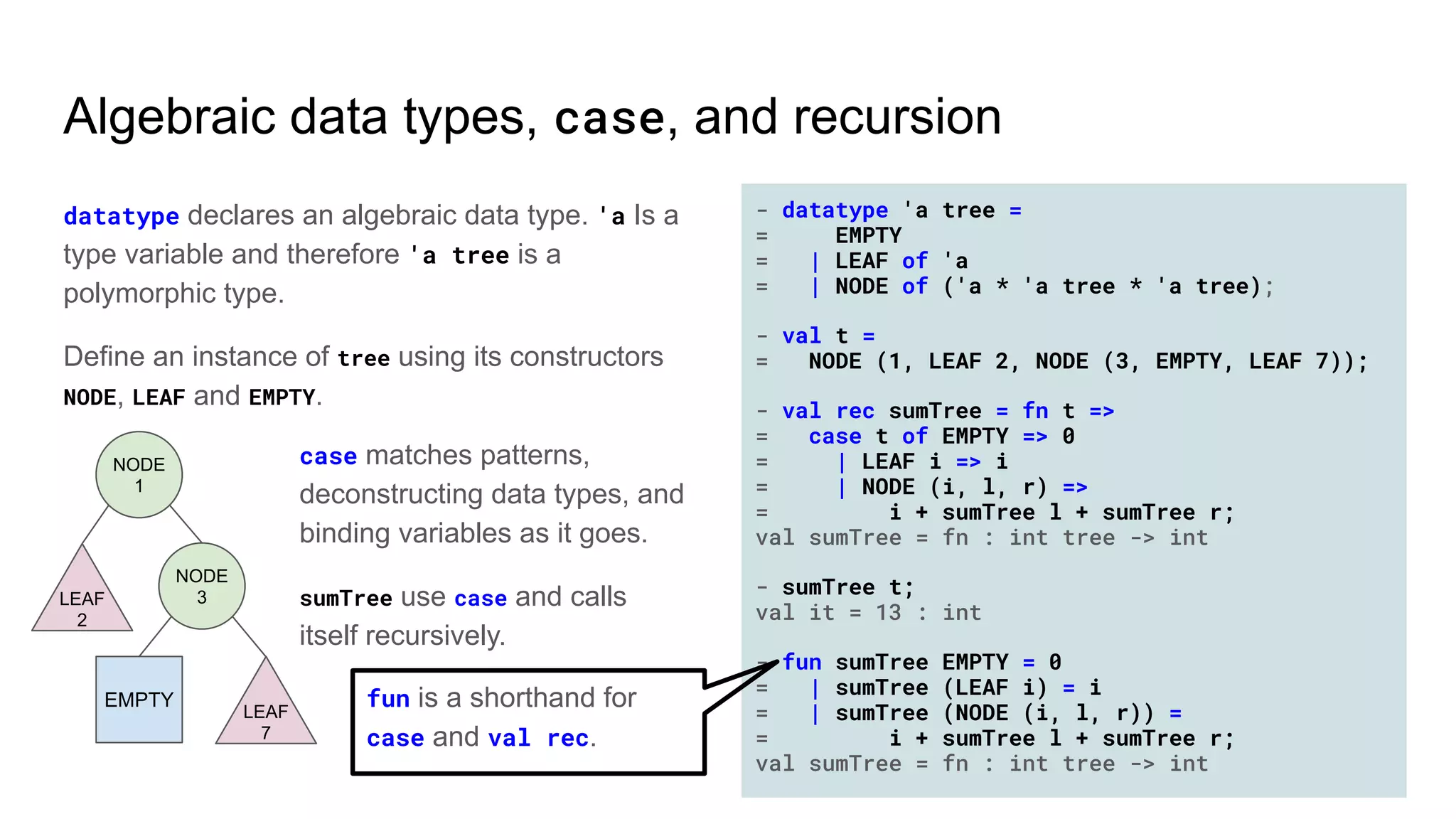- datatype 'a tree =
= EMPTY
= | LEAF of 'a
= | NODE of ('a * 'a tree * 'a tree);
- val t =
= NODE (1, LEAF 2, NODE (3, EMPTY, LEAF 7));
- val rec sumTree = fn t =>
= case t of EMPTY => 0
= | LEAF i => i
= | NODE (i, l, r) =>
= i + sumTree l + sumTree r;
val sumTree = fn : int tree -> int
- sumTree t;
val it = 13 : int
- fun sumTree EMPTY = 0
= | sumTree (LEAF i) = i
= | sumTree (NODE (i, l, r)) =
= i + sumTree l + sumTree r;
val sumTree = fn : int tree -> int
Algebraic data types, case, and recursion
datatype declares an algebraic data type. 'a Is a
type variable and therefore 'a tree is a
polymorphic type.
Define an instance of tree using its constructors
NODE, LEAF and EMPTY.
case matches patterns,
deconstructing data types, and
binding variables as it goes.
sumTree use case and calls
itself recursively.
EMPTY
LEAF
2
NODE
1
NODE
3
LEAF
7
fun is a shorthand for
case and val rec.
 
