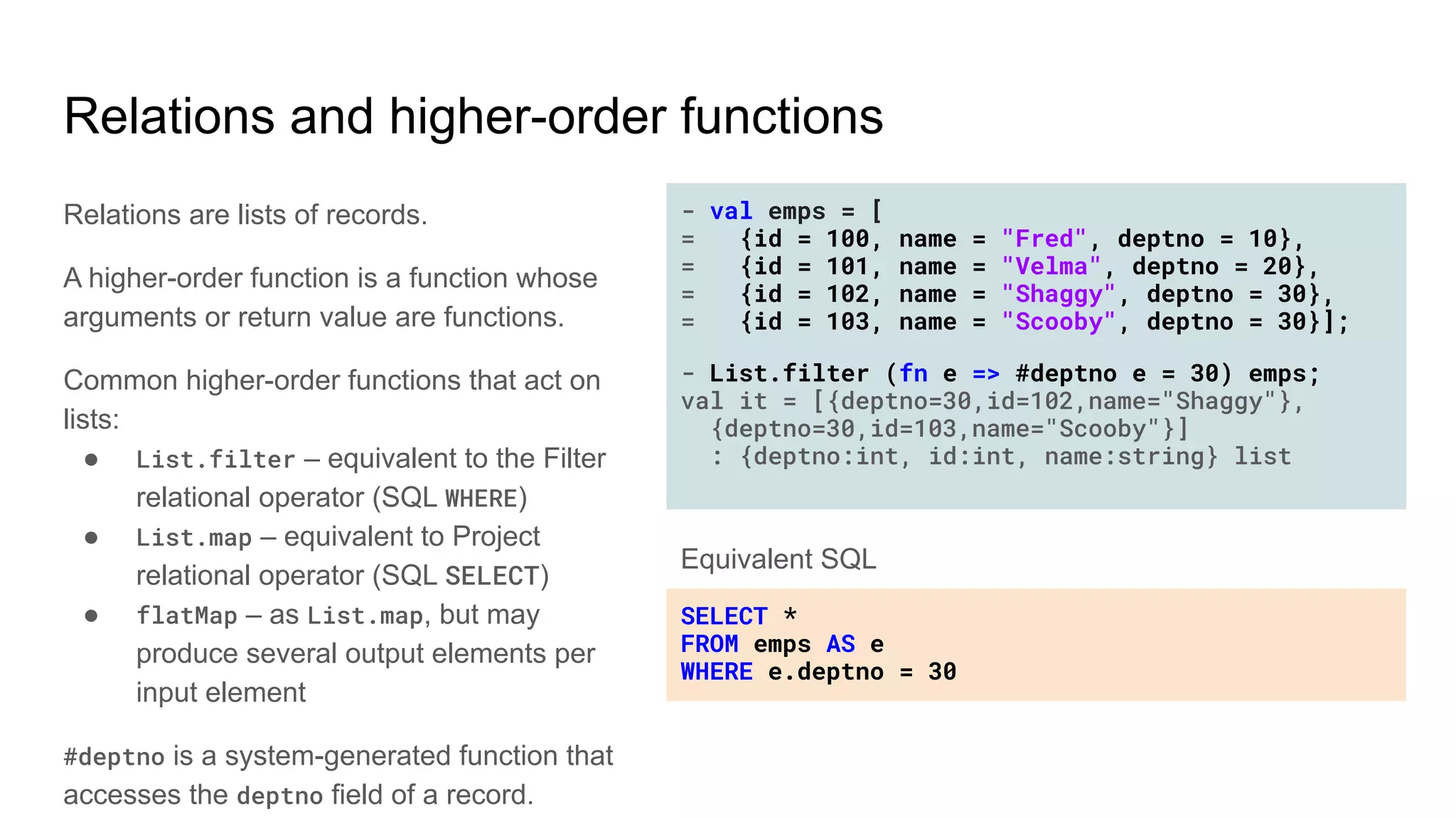 Relations and higher-order functions
Relations are lists of records.
A higher-order function is a function whose
arguments or return value are functions.
Common higher-order functions that act on
lists:
● List.filter – equivalent to the Filter
relational operator (SQL WHERE)
● List.map – equivalent to Project
relational operator (SQL SELECT)
● flatMap – as List.map, but may
produce several output elements per
input element
#deptno is a system-generated function that
accesses the deptno field of a record.
- val emps = [
= {id = 100, name = "Fred", deptno = 10},
= {id = 101, name = "Velma", deptno = 20},
= {id = 102, name = "Shaggy", deptno = 30},
= {id = 103, name = "Scooby", deptno = 30}];
- List.filter (fn e => #deptno e = 30) emps;
val it = [{deptno=30,id=102,name="Shaggy"},
{deptno=30,id=103,name="Scooby"}]
: {deptno:int, id:int, name:string} list
SELECT *
FROM emps AS e
WHERE e.deptno = 30
Equivalent SQL
 