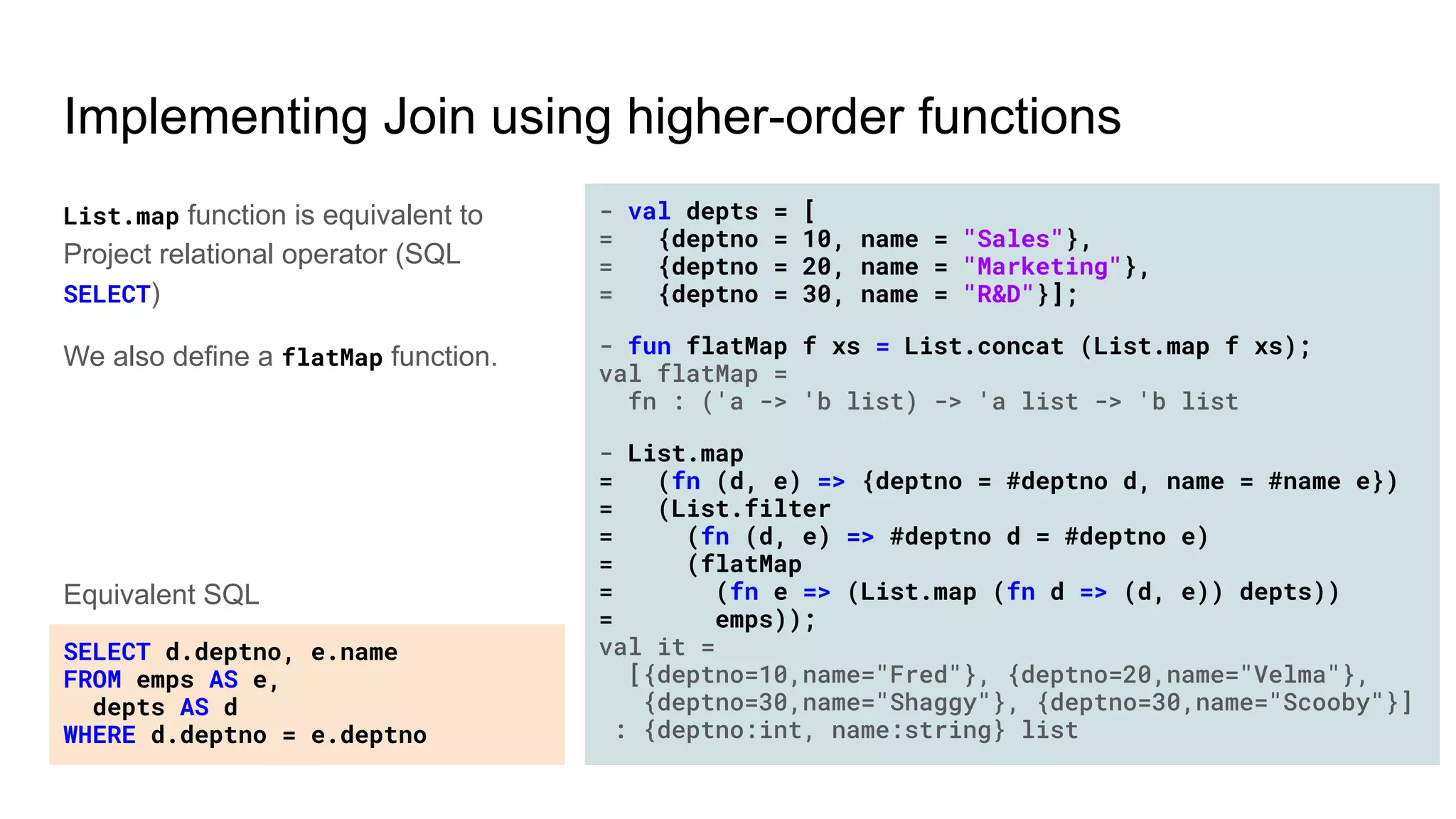 Implementing Join using higher-order functions
List.map function is equivalent to
Project relational operator (SQL
SELECT)
We also define a flatMap function.
- val depts = [
= {deptno = 10, name = "Sales"},
= {deptno = 20, name = "Marketing"},
= {deptno = 30, name = "R&D"}];
- fun flatMap f xs = List.concat (List.map f xs);
val flatMap =
fn : ('a -> 'b list) -> 'a list -> 'b list
- List.map
= (fn (d, e) => {deptno = #deptno d, name = #name e})
= (List.filter
= (fn (d, e) => #deptno d = #deptno e)
= (flatMap
= (fn e => (List.map (fn d => (d, e)) depts))
= emps));
val it =
[{deptno=10,name="Fred"}, {deptno=20,name="Velma"},
{deptno=30,name="Shaggy"}, {deptno=30,name="Scooby"}]
: {deptno:int, name:string} list
SELECT d.deptno, e.name
FROM emps AS e,
depts AS d
WHERE d.deptno = e.deptno
Equivalent SQL
 