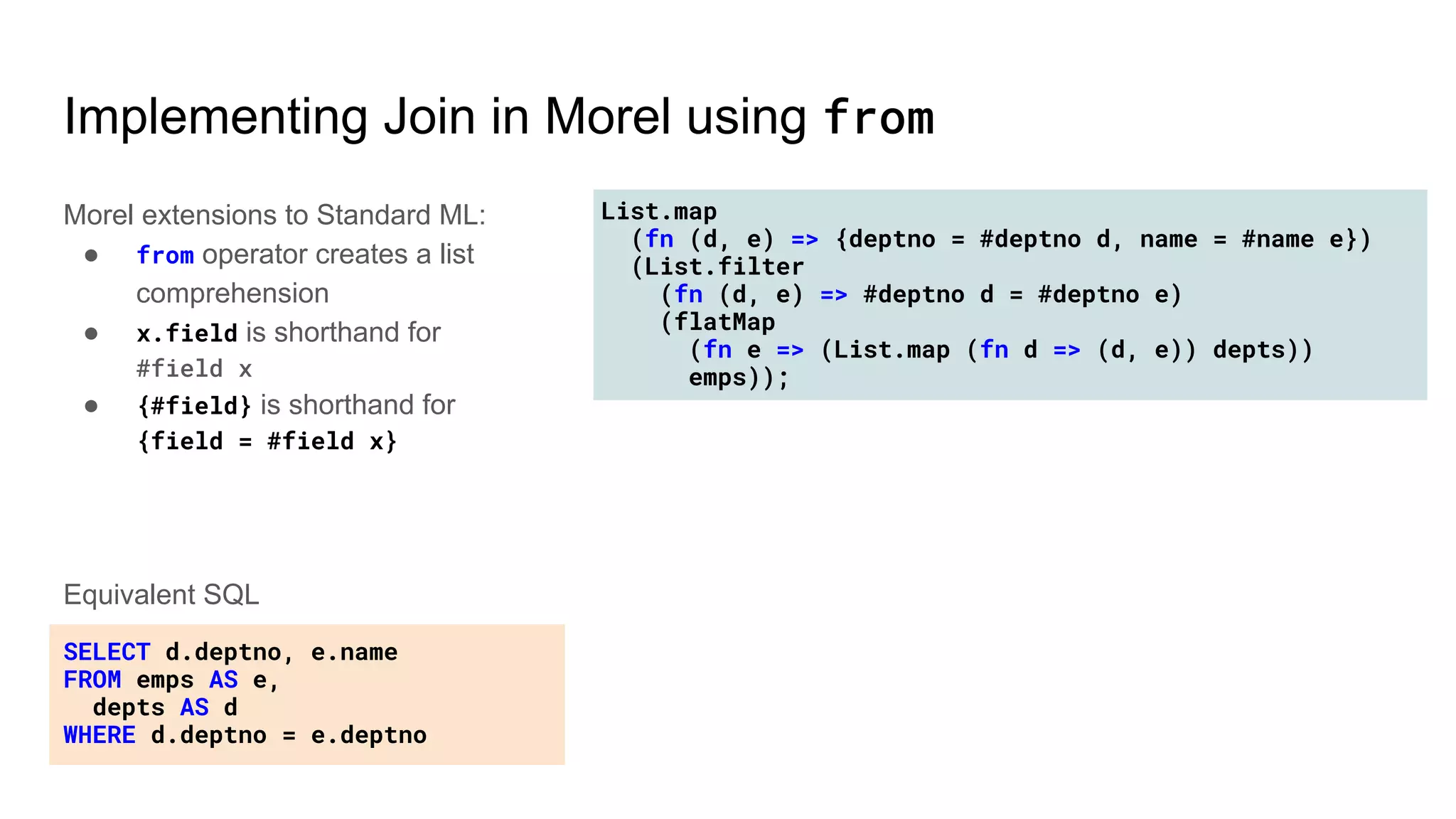List.map
(fn (d, e) => {deptno = #deptno d, name = #name e})
(List.filter
(fn (d, e) => #deptno d = #deptno e)
(flatMap
(fn e => (List.map (fn d => (d, e)) depts))
emps));
Implementing Join in Morel using from
Morel extensions to Standard ML:
● from operator creates a list
comprehension
● x.field is shorthand for
#field x
● {#field} is shorthand for
{field = #field x}
SELECT d.deptno, e.name
FROM emps AS e,
depts AS d
WHERE d.deptno = e.deptno
Equivalent SQL
 