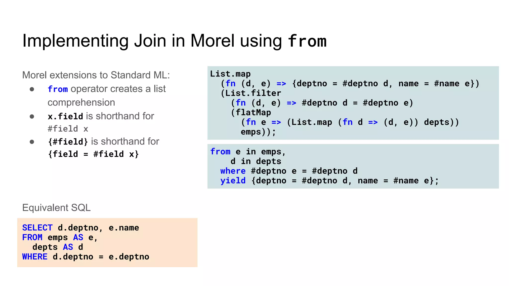 List.map
(fn (d, e) => {deptno = #deptno d, name = #name e})
(List.filter
(fn (d, e) => #deptno d = #deptno e)
(flatMap
(fn e => (List.map (fn d => (d, e)) depts))
emps));
from e in emps,
d in depts
where #deptno e = #deptno d
yield {deptno = #deptno d, name = #name e};
Implementing Join in Morel using from
Morel extensions to Standard ML:
● from operator creates a list
comprehension
● x.field is shorthand for
#field x
● {#field} is shorthand for
{field = #field x}
SELECT d.deptno, e.name
FROM emps AS e,
depts AS d
WHERE d.deptno = e.deptno
Equivalent SQL
 