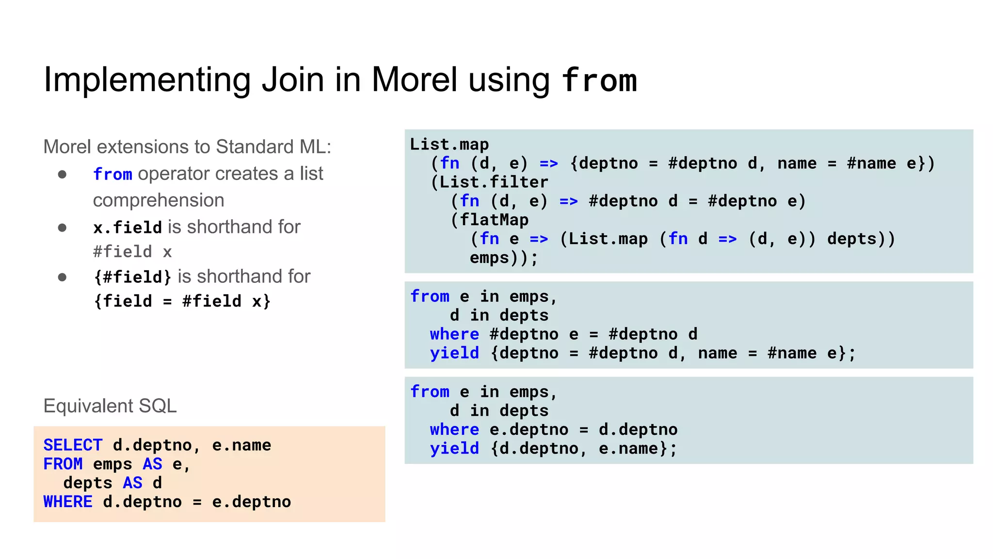 List.map
(fn (d, e) => {deptno = #deptno d, name = #name e})
(List.filter
(fn (d, e) => #deptno d = #deptno e)
(flatMap
(fn e => (List.map (fn d => (d, e)) depts))
emps));
from e in emps,
d in depts
where #deptno e = #deptno d
yield {deptno = #deptno d, name = #name e};
from e in emps,
d in depts
where e.deptno = d.deptno
yield {d.deptno, e.name};
Implementing Join in Morel using from
Morel extensions to Standard ML:
● from operator creates a list
comprehension
● x.field is shorthand for
#field x
● {#field} is shorthand for
{field = #field x}
SELECT d.deptno, e.name
FROM emps AS e,
depts AS d
WHERE d.deptno = e.deptno
Equivalent SQL
 
