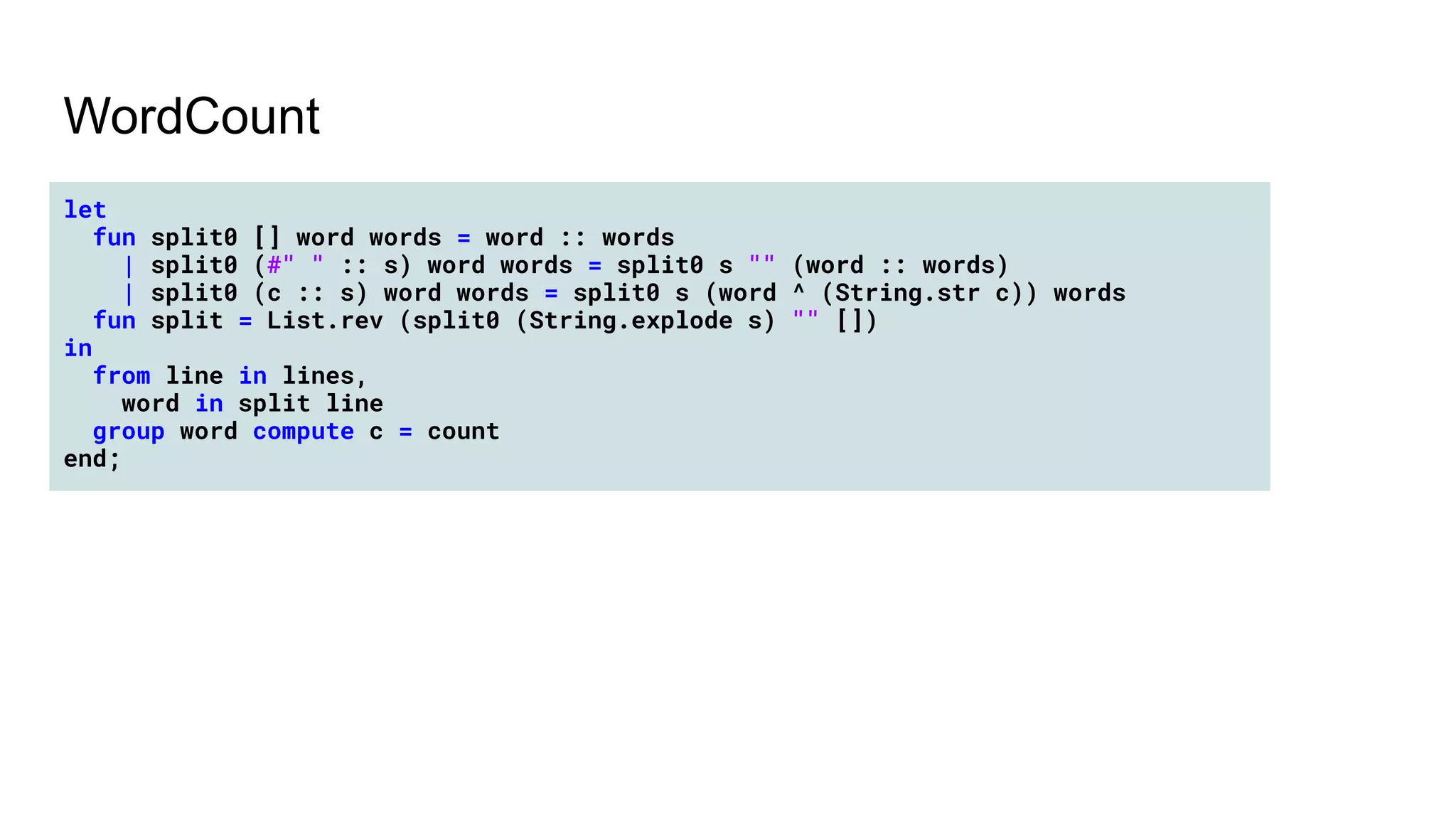 WordCount
let
fun split0 [] word words = word :: words
| split0 (#" " :: s) word words = split0 s "" (word :: words)
| split0 (c :: s) word words = split0 s (word ^ (String.str c)) words
fun split = List.rev (split0 (String.explode s) "" [])
in
from line in lines,
word in split line
group word compute c = count
end;
 