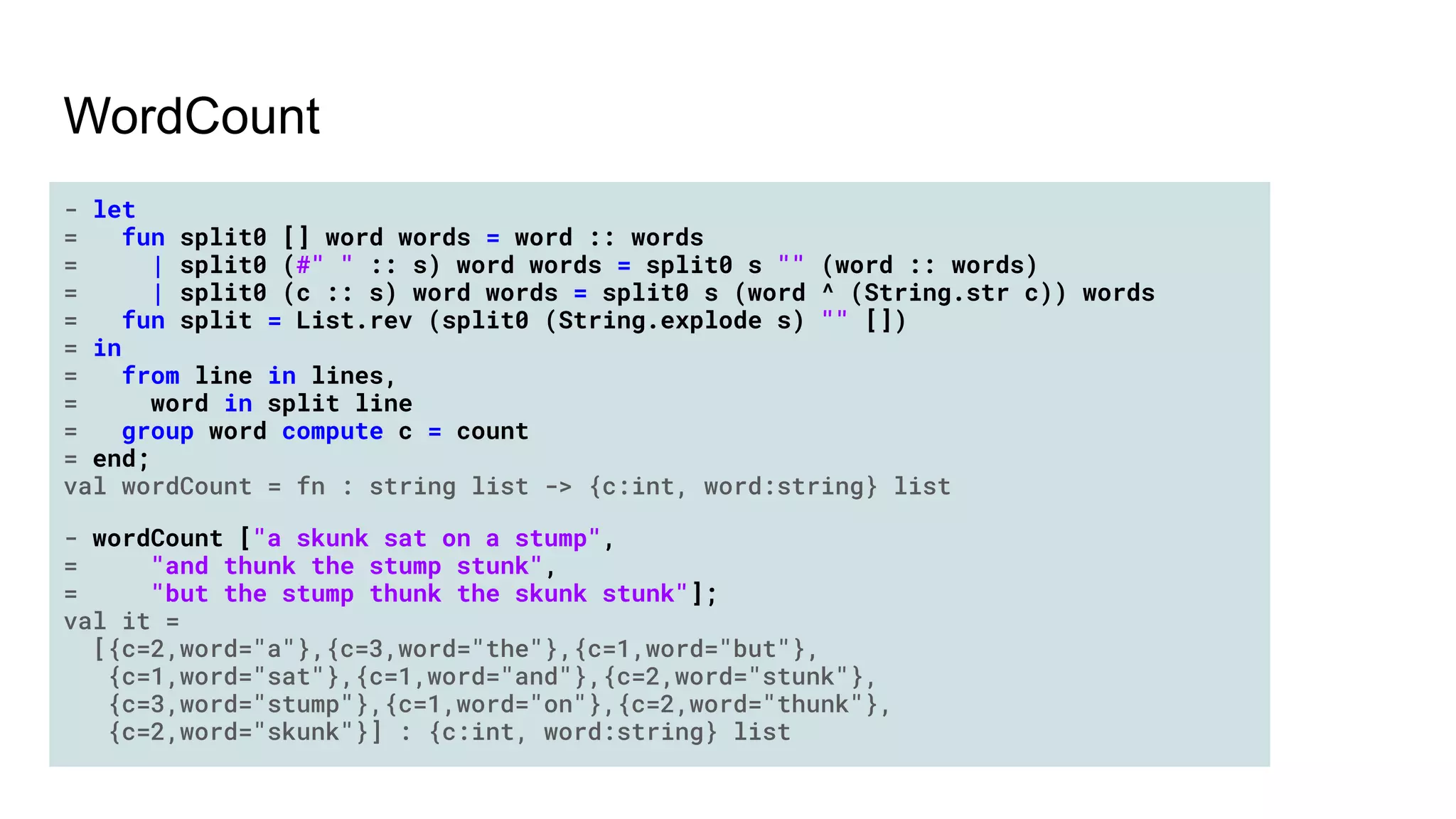 WordCount
- let
= fun split0 [] word words = word :: words
= | split0 (#" " :: s) word words = split0 s "" (word :: words)
= | split0 (c :: s) word words = split0 s (word ^ (String.str c)) words
= fun split = List.rev (split0 (String.explode s) "" [])
= in
= from line in lines,
= word in split line
= group word compute c = count
= end;
val wordCount = fn : string list -> {c:int, word:string} list
- wordCount ["a skunk sat on a stump",
= "and thunk the stump stunk",
= "but the stump thunk the skunk stunk"];
val it =
[{c=2,word="a"},{c=3,word="the"},{c=1,word="but"},
{c=1,word="sat"},{c=1,word="and"},{c=2,word="stunk"},
{c=3,word="stump"},{c=1,word="on"},{c=2,word="thunk"},
{c=2,word="skunk"}] : {c:int, word:string} list
 