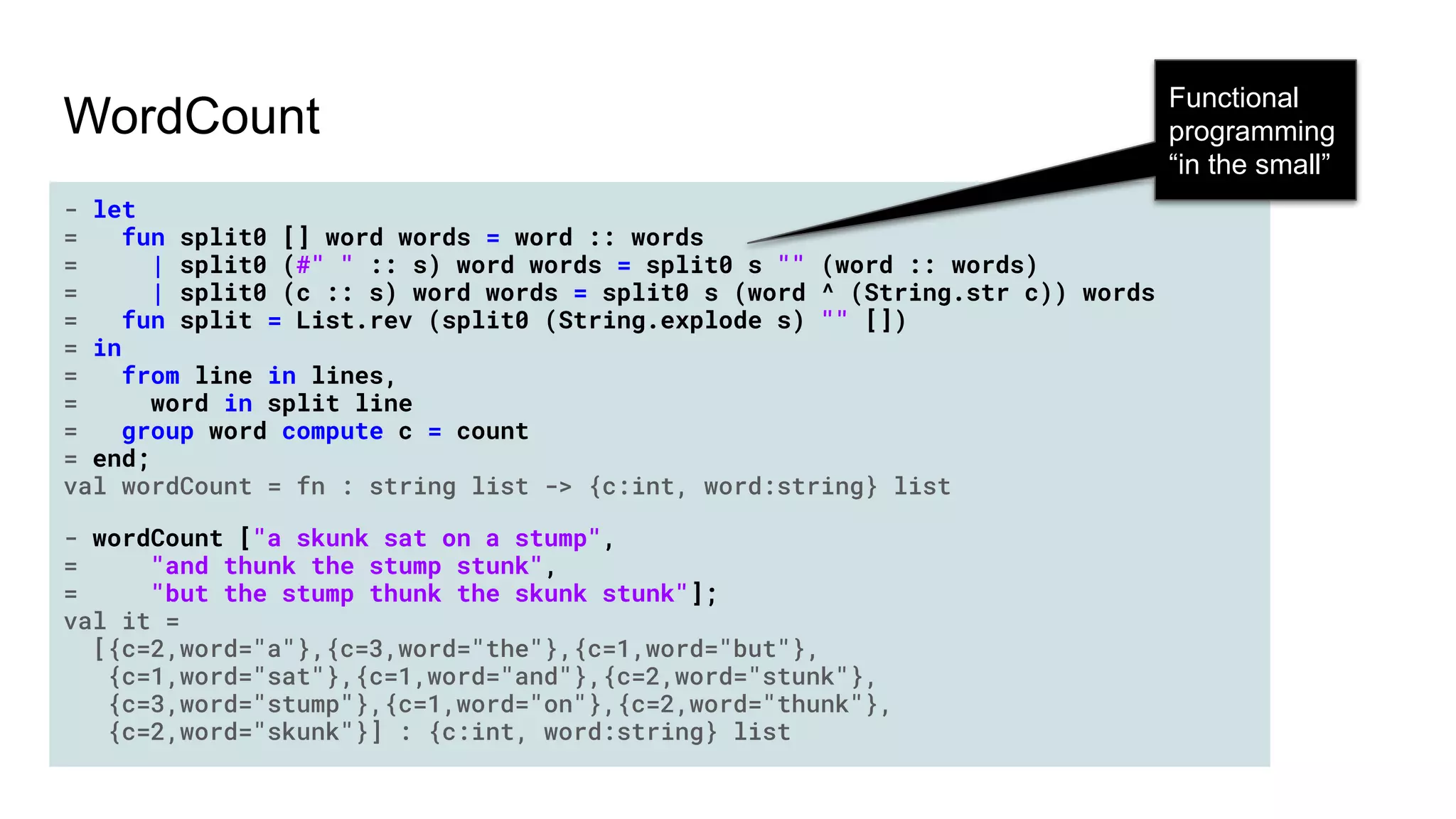 - let
= fun split0 [] word words = word :: words
= | split0 (#" " :: s) word words = split0 s "" (word :: words)
= | split0 (c :: s) word words = split0 s (word ^ (String.str c)) words
= fun split = List.rev (split0 (String.explode s) "" [])
= in
= from line in lines,
= word in split line
= group word compute c = count
= end;
val wordCount = fn : string list -> {c:int, word:string} list
- wordCount ["a skunk sat on a stump",
= "and thunk the stump stunk",
= "but the stump thunk the skunk stunk"];
val it =
[{c=2,word="a"},{c=3,word="the"},{c=1,word="but"},
{c=1,word="sat"},{c=1,word="and"},{c=2,word="stunk"},
{c=3,word="stump"},{c=1,word="on"},{c=2,word="thunk"},
{c=2,word="skunk"}] : {c:int, word:string} list
WordCount
Functional
programming
“in the small”
 