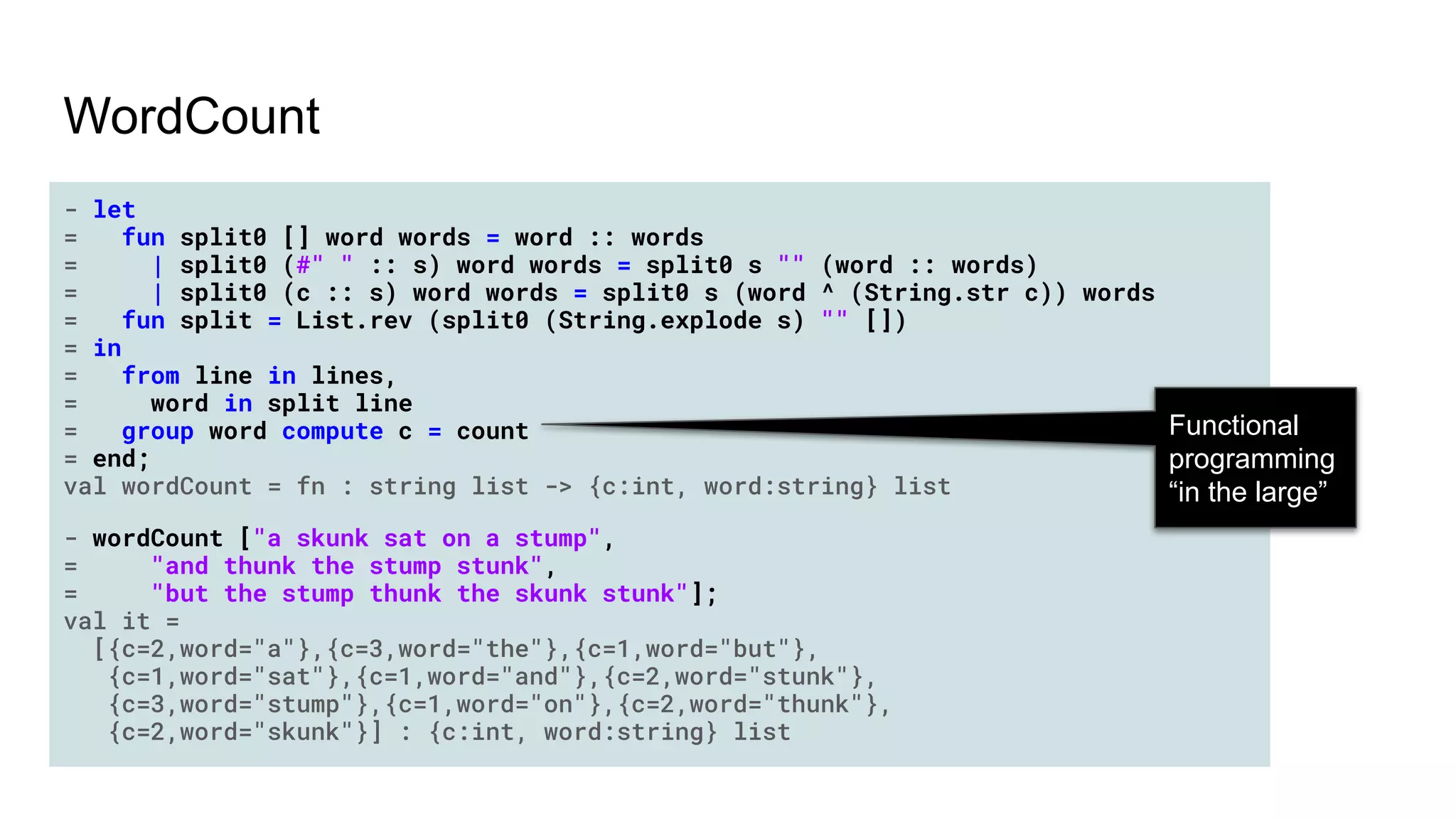 WordCount
- let
= fun split0 [] word words = word :: words
= | split0 (#" " :: s) word words = split0 s "" (word :: words)
= | split0 (c :: s) word words = split0 s (word ^ (String.str c)) words
= fun split = List.rev (split0 (String.explode s) "" [])
= in
= from line in lines,
= word in split line
= group word compute c = count
= end;
val wordCount = fn : string list -> {c:int, word:string} list
- wordCount ["a skunk sat on a stump",
= "and thunk the stump stunk",
= "but the stump thunk the skunk stunk"];
val it =
[{c=2,word="a"},{c=3,word="the"},{c=1,word="but"},
{c=1,word="sat"},{c=1,word="and"},{c=2,word="stunk"},
{c=3,word="stump"},{c=1,word="on"},{c=2,word="thunk"},
{c=2,word="skunk"}] : {c:int, word:string} list
Functional
programming
“in the large”
 