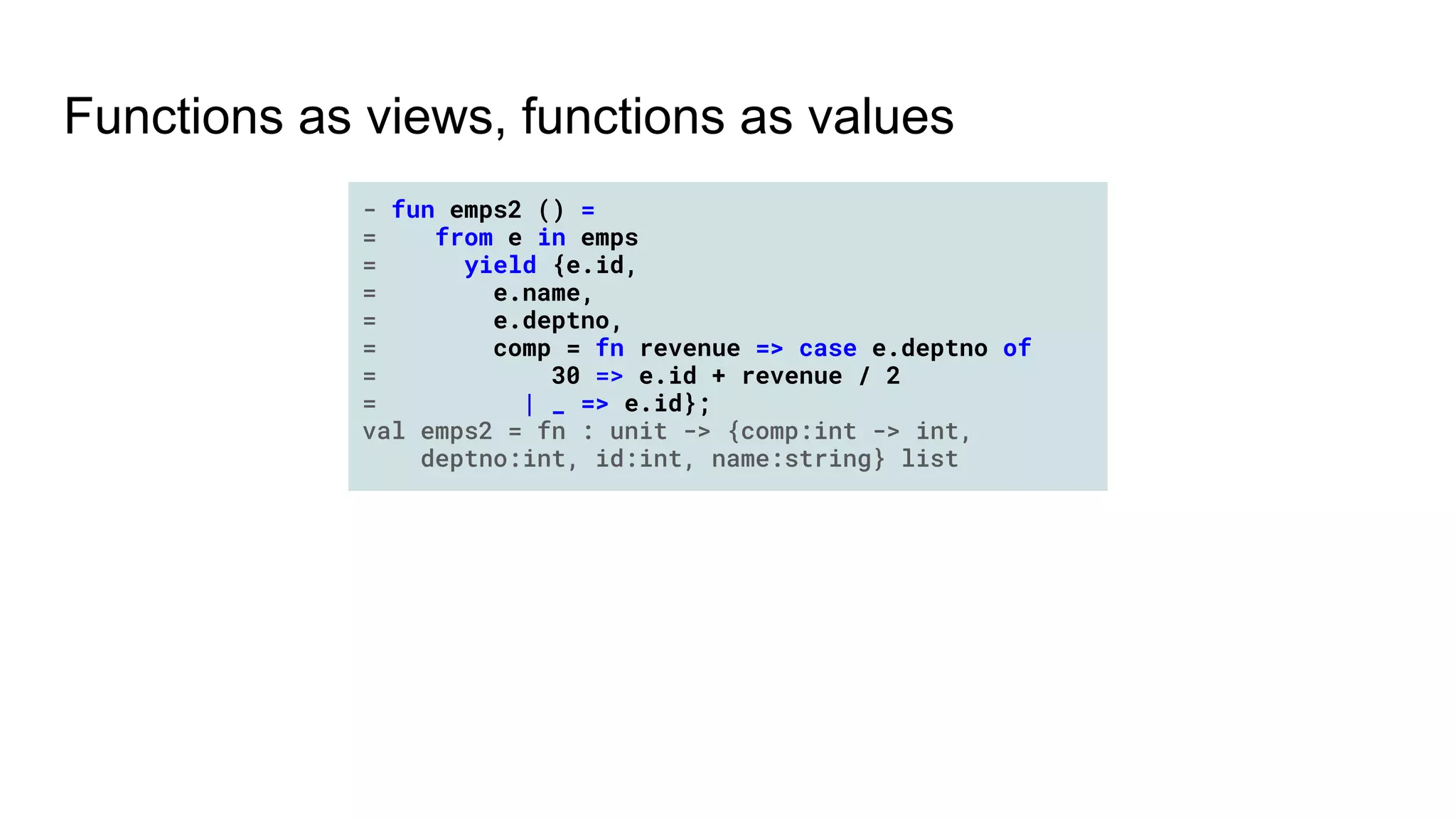 Functions as views, functions as values
- fun emps2 () =
= from e in emps
= yield {e.id,
= e.name,
= e.deptno,
= comp = fn revenue => case e.deptno of
= 30 => e.id + revenue / 2
= | _ => e.id};
val emps2 = fn : unit -> {comp:int -> int,
deptno:int, id:int, name:string} list
 