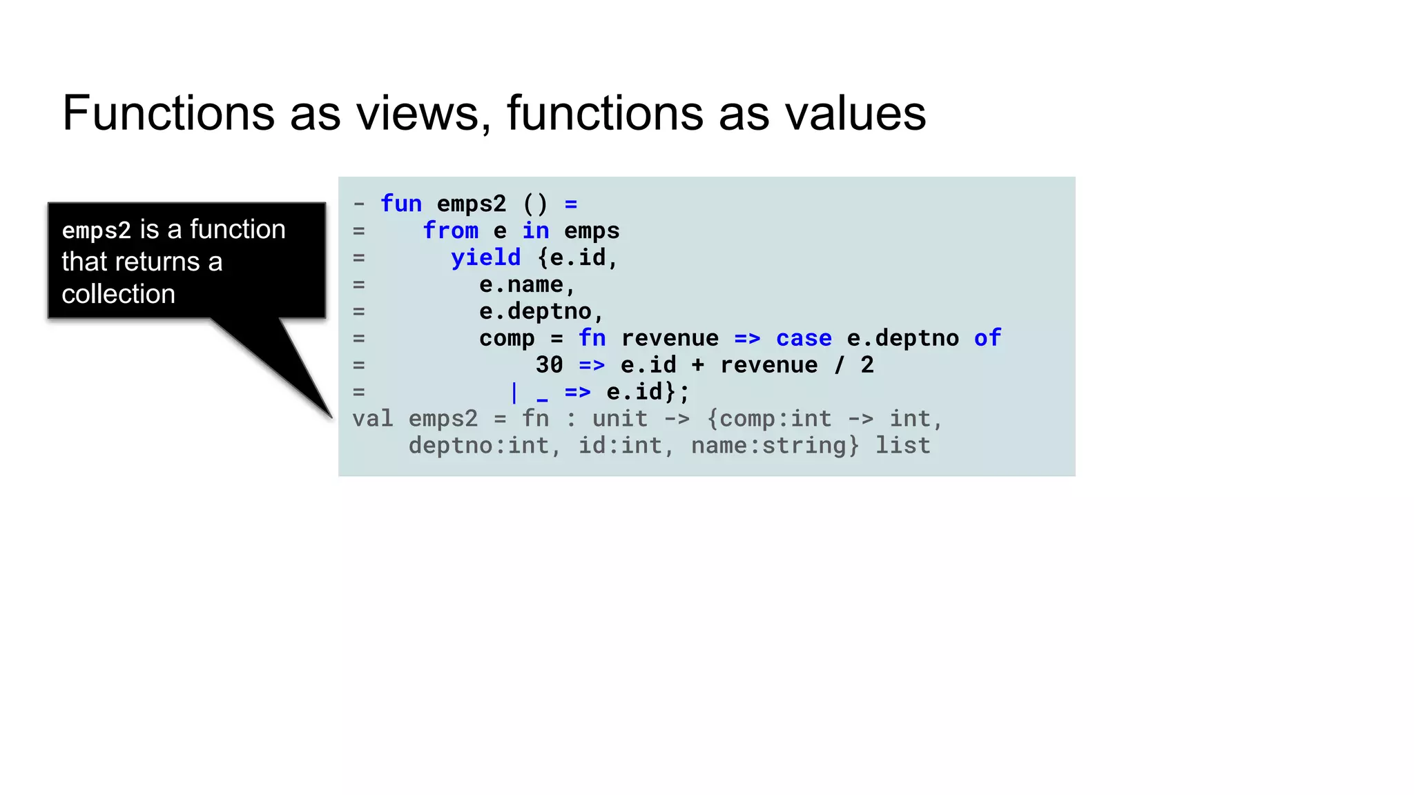 Functions as views, functions as values
emps2 is a function
that returns a
collection
- fun emps2 () =
= from e in emps
= yield {e.id,
= e.name,
= e.deptno,
= comp = fn revenue => case e.deptno of
= 30 => e.id + revenue / 2
= | _ => e.id};
val emps2 = fn : unit -> {comp:int -> int,
deptno:int, id:int, name:string} list
 
