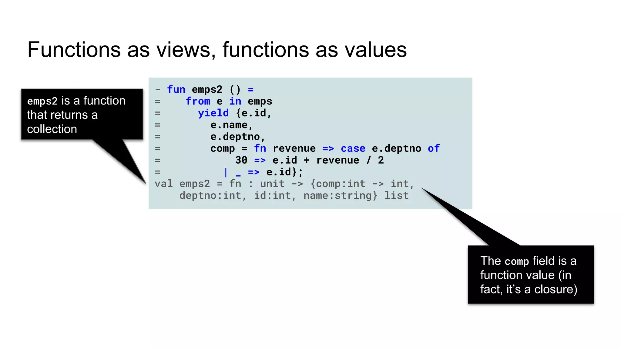 - fun emps2 () =
= from e in emps
= yield {e.id,
= e.name,
= e.deptno,
= comp = fn revenue => case e.deptno of
= 30 => e.id + revenue / 2
= | _ => e.id};
val emps2 = fn : unit -> {comp:int -> int,
deptno:int, id:int, name:string} list
Functions as views, functions as values
The comp field is a
function value (in
fact, it’s a closure)
emps2 is a function
that returns a
collection
 