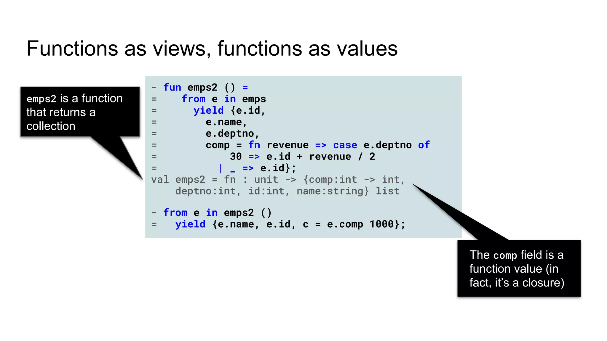 Functions as views, functions as values
- fun emps2 () =
= from e in emps
= yield {e.id,
= e.name,
= e.deptno,
= comp = fn revenue => case e.deptno of
= 30 => e.id + revenue / 2
= | _ => e.id};
val emps2 = fn : unit -> {comp:int -> int,
deptno:int, id:int, name:string} list
- fun emps2 () =
= from e in emps
= yield {e.id,
= e.name,
= e.deptno,
= comp = fn revenue => case e.deptno of
= 30 => e.id + revenue / 2
= | _ => e.id};
val emps2 = fn : unit -> {comp:int -> int,
deptno:int, id:int, name:string} list
- from e in emps2 ()
= yield {e.name, e.id, c = e.comp 1000};
The comp field is a
function value (in
fact, it’s a closure)
emps2 is a function
that returns a
collection
 