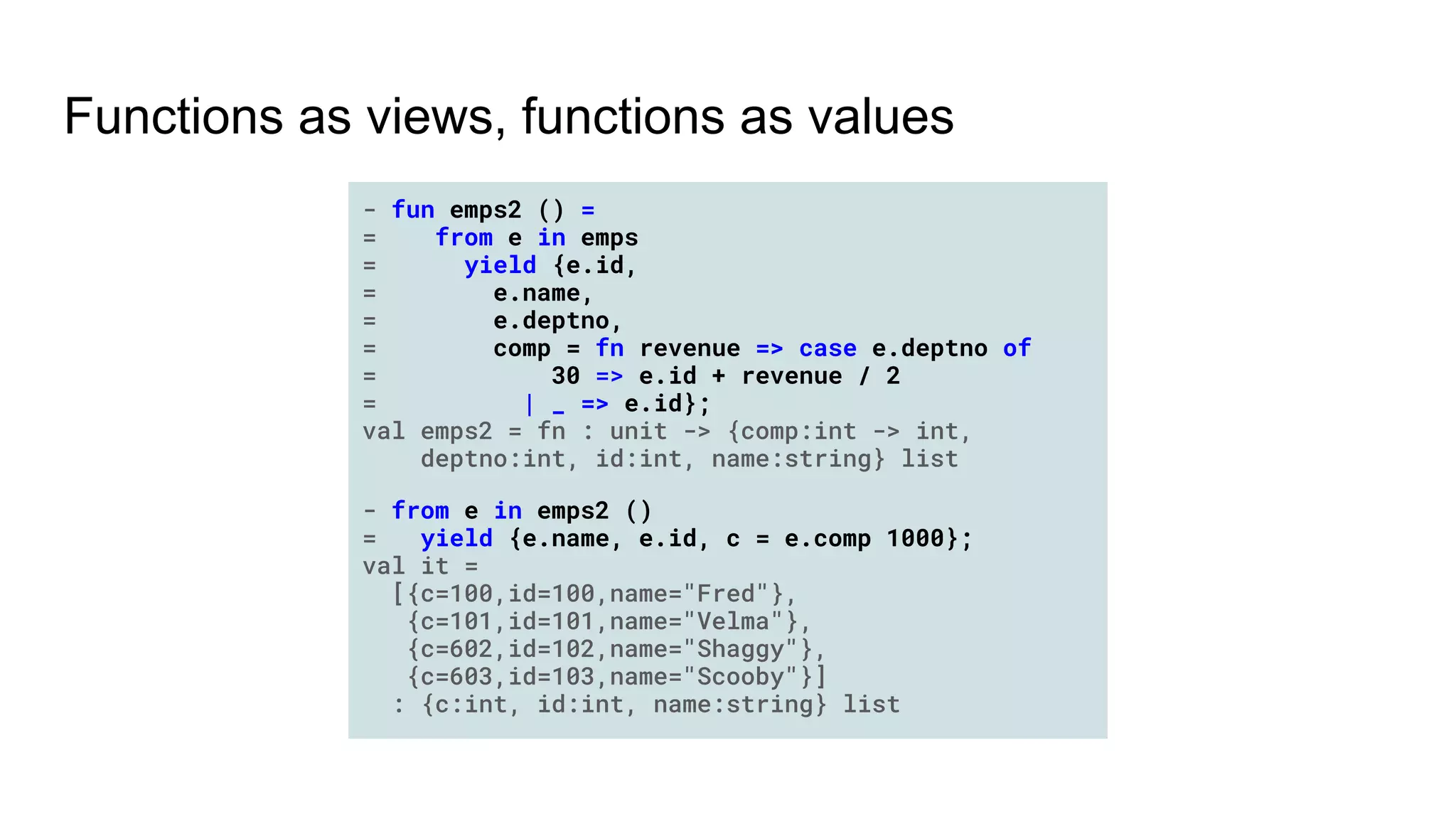 Functions as views, functions as values
- fun emps2 () =
= from e in emps
= yield {e.id,
= e.name,
= e.deptno,
= comp = fn revenue => case e.deptno of
= 30 => e.id + revenue / 2
= | _ => e.id};
val emps2 = fn : unit -> {comp:int -> int,
deptno:int, id:int, name:string} list
- from e in emps2 ()
= yield {e.name, e.id, c = e.comp 1000};
val it =
[{c=100,id=100,name="Fred"},
{c=101,id=101,name="Velma"},
{c=602,id=102,name="Shaggy"},
{c=603,id=103,name="Scooby"}]
: {c:int, id:int, name:string} list
 