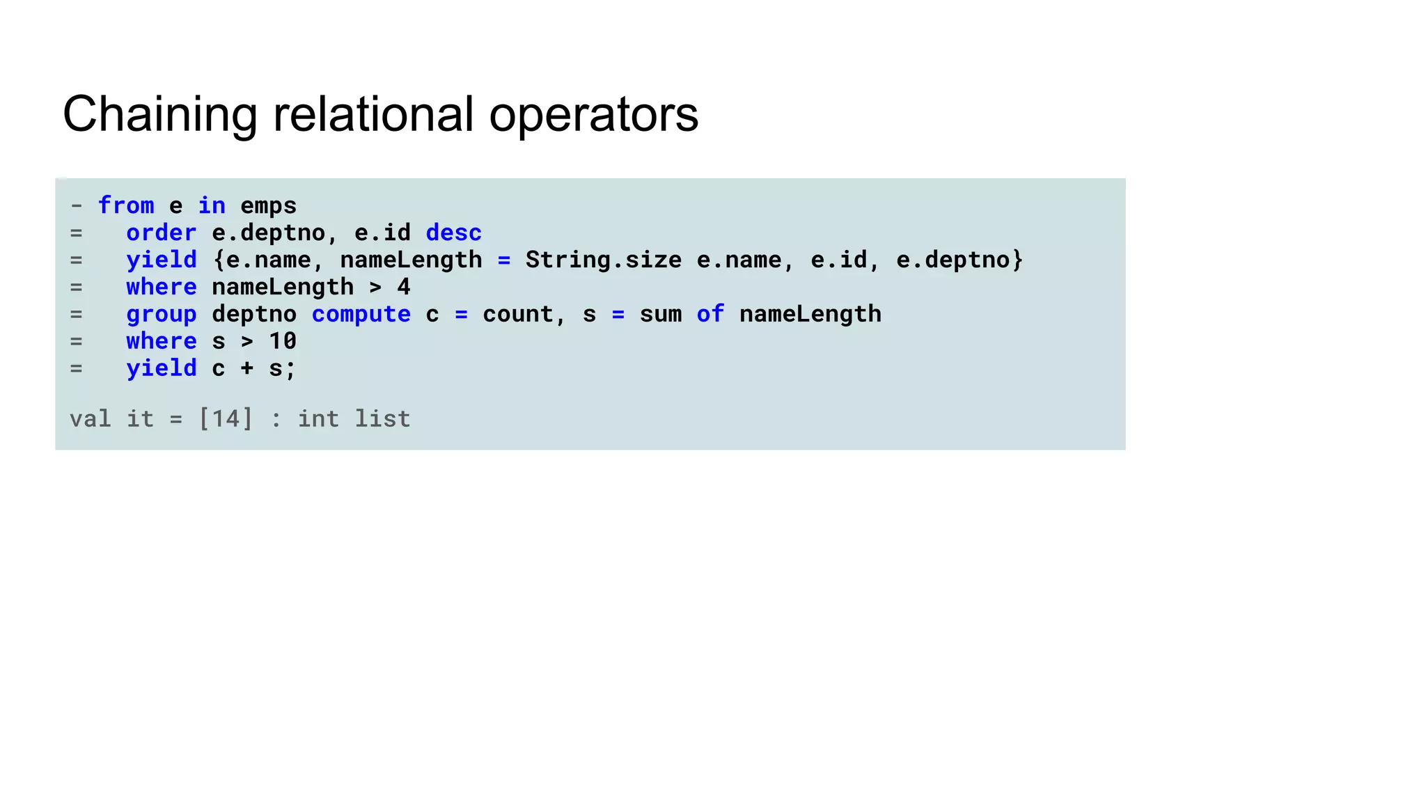 Chaining relational operators
- from e in emps
= order e.deptno, e.id desc
= yield {e.name, nameLength = String.size e.name, e.id, e.deptno}
= where nameLength > 4
= group deptno compute c = count, s = sum of nameLength
= where s > 10
= yield c + s;
val it = [14] : int list
 