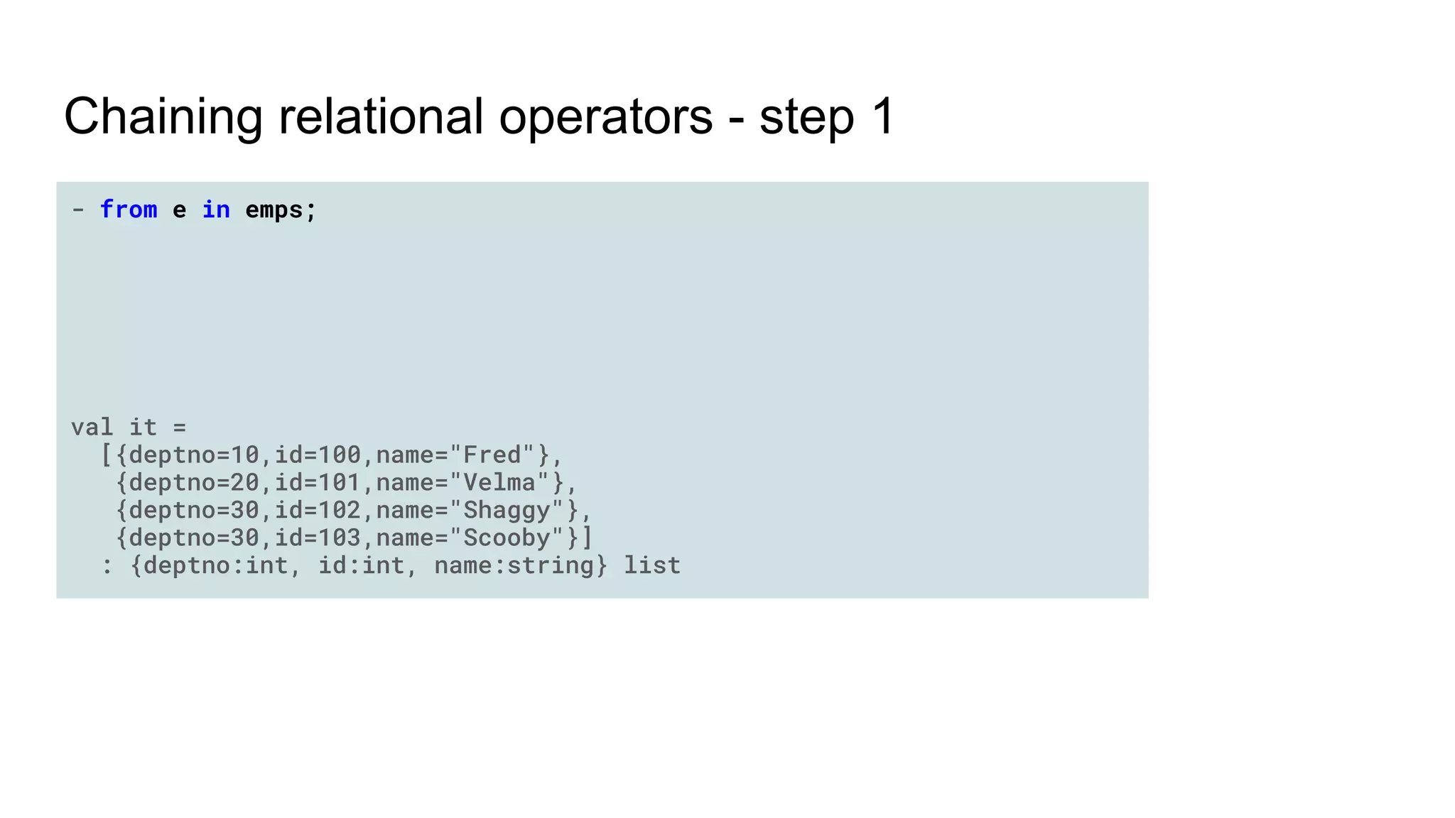 Chaining relational operators - step 1
- from e in emps;
val it =
[{deptno=10,id=100,name="Fred"},
{deptno=20,id=101,name="Velma"},
{deptno=30,id=102,name="Shaggy"},
{deptno=30,id=103,name="Scooby"}]
: {deptno:int, id:int, name:string} list
 