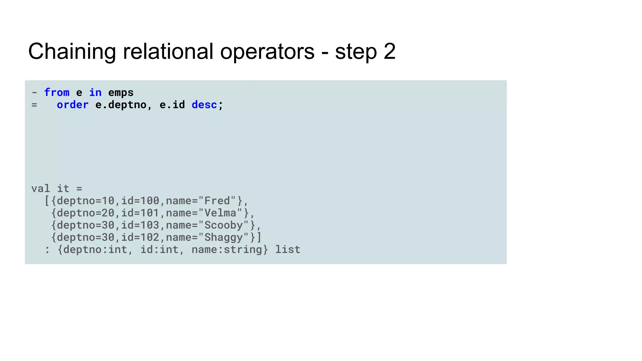 Chaining relational operators - step 2
- from e in emps
= order e.deptno, e.id desc;
val it =
[{deptno=10,id=100,name="Fred"},
{deptno=20,id=101,name="Velma"},
{deptno=30,id=103,name="Scooby"},
{deptno=30,id=102,name="Shaggy"}]
: {deptno:int, id:int, name:string} list
 
